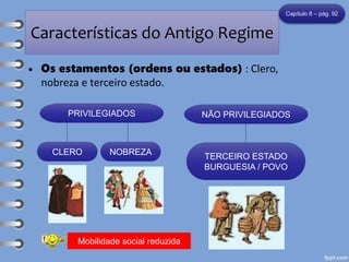 Características do Antigo Regime
• Os estamentos (ordens ou estados) : Clero,
nobreza e terceiro estado.
Capítulo 8 – pág. 92
PRIVILEGIADOS NÃO PRIVILEGIADOS
CLERO NOBREZA
TERCEIRO ESTADO
BURGUESIA / POVO
Mobilidade social reduzida
 