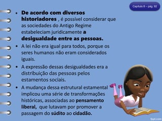 • De acordo com diversos
historiadores , é possível considerar que
as sociedades do Antigo Regime
estabeleciam juridicamente a
desigualdade entre as pessoas.
• A lei não era igual para todos, porque os
seres humanos não eram considerados
iguais.
• A expressão dessas desigualdades era a
distribuição das pessoas pelos
estamentos sociais.
• A mudança dessa estrutural estamental
implicou uma série de transformações
históricas, associadas ao pensamento
liberal, que lutavam por promover a
passagem do súdito ao cidadão.
Capítulo 8 – pág. 92
 