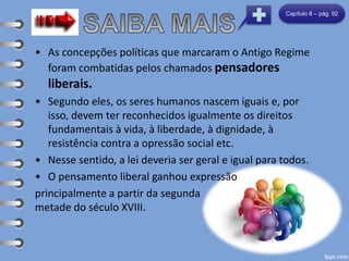 • As concepções políticas que marcaram o Antigo Regime
foram combatidas pelos chamados pensadores
liberais.
• Segundo eles, os seres humanos nascem iguais e, por
isso, devem ter reconhecidos igualmente os direitos
fundamentais à vida, à liberdade, à dignidade, à
resistência contra a opressão social etc.
• Nesse sentido, a lei deveria ser geral e igual para todos.
• O pensamento liberal ganhou expressão
principalmente a partir da segunda
metade do século XVIII.
Capítulo 8 – pág. 92
 