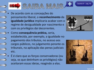 • De acordo com as concepções do
pensamento liberal, o reconhecimento da
igualdade jurídica implicaria acabar com o
regime de desigualdade por nascimento e
com os privilégios daí decorrentes.
• Como consequência prática, seria,
estabelecida, por exemplo, a igualdade no
pagamento dos tributos, no acesso aos
cargos públicos, no julgamento perante os
tribunais, na aplicação das penas judiciais
etc.
• É é claro que as forças conservadoras (ou
seja, os que detinham os privilégios) não
aceitaram essas ideias, reagindo a elas.
Capítulo 8 – pág. 92
 