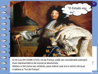 ABSOLUTISMO MONÁRQUICO
• - Durante a Idade Moderna ocorreu o fortalecimento
gradual dos governos das monarquias nacionais em
grande parte da Europa.
• - Desse processo, resultou em diversos países europeus
outra característica do Antigo Regime: o sistema
político chamado absolutismo monárquico.
• Nas monarquias absolutistas, a autoridade do
rei constituía a fonte suprema dos poderes do
Estado.
• O regime absolutista, sob diferentes formas,
teve lugar na história política de Estados
europeus como Portugal, Espanha, Inglaterra
e França.
Capítulo 8 – pág. 92
 