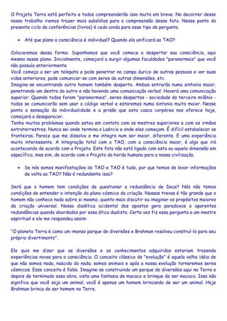 O Projeto Terra está perfeito e todos compreenderão isso muito em breve. No decorrer desse
nosso trabalho iremos trazer mais subsídios para a compreensão desse fato. Nesse ponto do
presente ciclo de conferências (livros) é cedo ainda para esse tipo de pergunta.
• Até que plano a consciência é individual? Quando ela unificará ao TAO?
Colocaremos dessa forma: Suponhamos que você comece a despertar sua consciência, aqui
mesmo nesse plano. Inicialmente, começará a surgir algumas faculdades "paranormais" que você
não possuía anteriormente.
Você começa a ser um telepata e pode penetrar no campo áurico de outras pessoas e ver suas
vidas anteriores, pode comunicar-se com seres de outras dimensões, etc.
Imagine-se encontrando outro homem também desperto. Ambos entrarão numa sintonia maior,
penetrando um dentro do outro e não havendo uma comunicação verbal. Haverá uma comunicação
superior. Quando todos forem "paranormais", seres despertos - sociedade do terceiro milênio -
todos se comunicarão sem usar o código verbal e estaremos numa sintonia muito maior. Nesse
ponto a sensação da individualidade e a prisão que esta casca corpórea nos oferece hoje,
começará a desaparecer.
Tenho muitos problemas quando estou em contato com os mestres superiores e com os irmãos
extraterrestres. Nunca sei onde termina o Laércio e onde eles começam. É difícil estabelecer as
fronteiras. Parece que me dissolvo e me integro num ser maior, diferente. E uma experiência
muito interessante. A integração total com o TAO, com a consciência maior, é algo que irá
acontecendo de acordo com o Projeto. Este fato não está ligado com esta ou aquela dimensão em
específico, mas sim, de acordo com o Projeto da horda humana para a nossa civilização.
• Se nós somos manifestações do TAO e TAO é tudo, por que temos de levar informações
de volta ao TAO? Não é redundante isso?
Será que o homem tem condições de questionar a redundância de Deus? Nós não temos
condições de entender a intenção do plano cósmico da criação. Nossas trevas é tão grande que o
homem não conhece nada sobre si mesmo, quanto mais discutir ou imaginar os propósitos maiores
da criação universal. Nossa dialética ocidental dos opostos gera paradoxos e aparentes
redundâncias quando abordados por essa ótica dualista. Certa vez fiz essa pergunta a um mestre
espiritual e ele me respondeu assim:
"O planeta Terra é como um imenso parque de diversões e Brahman resolveu construí-lo para seu
próprio divertimento”.
Ele quis me dizer que as diversões e os conhecimentos adquiridos estariam trazendo
experiências novas para a consciência. O conceito clássico de "evolução" é aquela velha idéia de
que não somos nada, nascido do nada; somos animais e após a nossa evolução tornaremos seres
cósmicos. Esse conceito é falso. Imagine-se construindo um parque de diversões aqui na Terra e
depois de terminado essa obra, vista uma fantasia de macaco e brinque de ser macaco. Isso não
significa que você seja um animal, você é apenas um homem brincando de ser um animal. Hoje
Brahman brinca de ser homem na Terra.
 