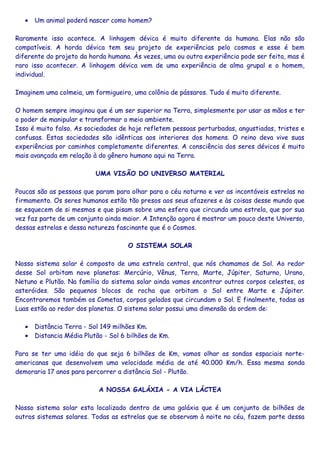 • Um animal poderá nascer como homem?
Raramente isso acontece. A linhagem dévica é muito diferente da humana. Elas não são
compatíveis. A horda dévica tem seu projeto de experiências pelo cosmos e esse é bem
diferente do projeto da horda humana. Às vezes, uma ou outra experiência pode ser feita, mas é
raro isso acontecer. A linhagem dévica vem de uma experiência de alma grupal e o homem,
individual.
Imaginem uma colmeia, um formigueiro, uma colônia de pássaros. Tudo é muito diferente.
O homem sempre imaginou que é um ser superior na Terra, simplesmente por usar as mãos e ter
o poder de manipular e transformar o meio ambiente.
Isso é muito falso. As sociedades de hoje refletem pessoas perturbadas, angustiadas, tristes e
confusas. Estas sociedades são idênticas aos interiores dos homens. O reino deva vive suas
experiências por caminhos completamente diferentes. A consciência dos seres dévicos é muito
mais avançada em relação à do gênero humano aqui na Terra.
UMA VISÃO DO UNIVERSO MATERIAL
Poucas são as pessoas que param para olhar para o céu noturno e ver as incontáveis estrelas no
firmamento. Os seres humanos estão tão presos aos seus afazeres e às coisas desse mundo que
se esquecem de si mesmos e que pisam sobre uma esfera que circunda uma estrela, que por sua
vez faz parte de um conjunto ainda maior. A Intenção agora é mostrar um pouco deste Universo,
dessas estrelas e dessa natureza fascinante que é o Cosmos.
O SISTEMA SOLAR
Nosso sistema solar é composto de uma estrela central, que nós chamamos de Sol. Ao redor
desse Sol orbitam nove planetas: Mercúrio, Vênus, Terra, Marte, Júpiter, Saturno, Urano,
Netuno e Plutão. Na família do sistema solar ainda vamos encontrar outros corpos celestes, os
asteróides. São pequenos blocos de rocha que orbitam o Sol entre Marte e Júpiter.
Encontraremos também os Cometas, corpos gelados que circundam o Sol. E finalmente, todas as
Luas estão ao redor dos planetas. O sistema solar possui uma dimensão da ordem de:
• Distância Terra - Sol 149 milhões Km.
• Distancia Média Plutão - Sol 6 bilhões de Km.
Para se ter uma idéia do que seja 6 bilhões de Km, vamos olhar as sondas espaciais norte-
americanas que desenvolvem uma velocidade média de até 40.000 Km/h. Essa mesma sonda
demoraria 17 anos para percorrer a distância Sol - Plutão.
A NOSSA GALÁXIA - A VIA LÁCTEA
Nosso sistema solar esta localizado dentro de uma galáxia que é um conjunto de bilhões de
outros sistemas solares. Todas as estrelas que se observam à noite no céu, fazem parte dessa
 