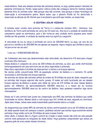 nossa Galáxia. Cada uma dessas estrelas são sistemas solares, ou seja, podem possuir dezenas de
planetas orbitando-as. Porém, nossa pobre ciência ainda não conseguiu detectar nenhum desses
planetas fora do sistema solar. Não porque eles não existam, mas porque a nossa tecnologia de
observação é extremamente pobre. Basta saber que o planeta Plutão só foi detectado e
observado na década de 60. Notem que é um planeta que está aqui mesmo, ao nosso lado.
O SISTEMA SOLAR VIZINHO
O sistema solar vizinho mais próximo da Terra é o conhecido sistema Alfa - Centauro. Sua
distância da Terra está estimada em cerca de 4,5 anos-luz. Ano-luz é a unidade de medida mais
comumente usada na astronomia, pois o Km torna-se uma unidade muito pequena para medir
distâncias tão grandes. A unidade de medida anos-luz significa o seguinte:
A velocidade da luz no vácuo é estimada em cerca de 300.000 Km/s, ou seja, um raio de luz
percorre a distância de 300.000 Km em apenas um segundo. Agora imagine que distância essa luz
irá percorrer em um ano?
1 ano-luz = 9.500.000.000.000 Km.
Se tivéssemos uma nave que desenvolvesse essa velocidade, ela demoraria 4,5 anos para chegar
à estrela Alfa-Centauro.
Nossa Galáxia é composta de cerca de 200 bilhões de estrelas, ou sóis, que estão distribuídos
heterogeneamente em uma estrutura de um disco espiralado e achatado.
Esse disco espiralado é dividido em duas partes: o núcleo e os braços espirais.
No núcleo estão concentradas 99% da população estelar da Galáxia e o restante 1% estão
localizados e distribuídos nos braços espirais.
As estrelas do núcleo são estrelas velhas da ordem de 15 bilhões de anos de idade, enquanto que
as estrelas dos braços espirais são muito jovens. O nosso sol está localizado em um desses
braços espirais da Galáxia e possui uma idade de cerca de 4,5 bilhões de anos. Nossa Galáxia
possui um diâmetro de aproximadamente 100.000 anos-luz, e o nosso sol se localiza
aproximadamente 300.000 anos-luz do centro da Galáxia. Aqui podemos ressaltar algo muito
interessante:
Nosso sol é uma estrela bem jovem em comparação aos 99% das estrelas da Galáxia que estão
localizadas no núcleo. Mesmo assim a vida surgiu aqui há 1 bilhão de anos, segundo os cientistas.
Após esse tempo, temos essa nossa humanidade questionando sobre a criação.
Se imaginarmos que esses 99% de estrelas do núcleo central possuía cerca de 10 bilhões de anos
de idade quando nosso sol começou a nascer, podemos calcular que muitas raças evoluíram nestas
estrelas e hoje estão certa de 15 bilhões de anos à nossa frente.
Como vêem, o homem não é a figura central da criação e nosso mundo não está em uma posição
central como pensavam os religiosos da idade média. Hoje podemos compreender que somos um
pequeno grão de areia nesse imenso Universo.
 