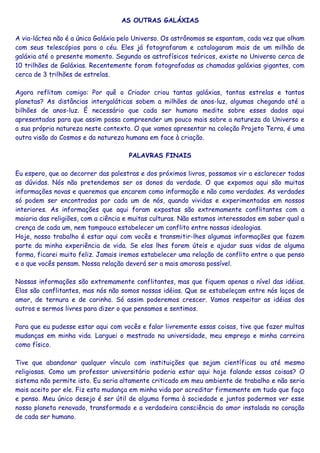 AS OUTRAS GALÁXIAS
A via-láctea não é a única Galáxia pelo Universo. Os astrônomos se espantam, cada vez que olham
com seus telescópios para o céu. Eles já fotografaram e catalogaram mais de um milhão de
galáxia até o presente momento. Segundo os astrofísicos teóricos, existe no Universo cerca de
10 trilhões de Galáxias. Recentemente foram fotografadas as chamadas galáxias gigantes, com
cerca de 3 trilhões de estrelas.
Agora reflitam comigo: Por quê o Criador criou tantas galáxias, tantas estrelas e tantos
planetas? As distâncias intergaláticas sobem a milhões de anos-luz, algumas chegando até a
bilhões de anos-luz. É necessário que cada ser humano medite sobre esses dados aqui
apresentados para que assim possa compreender um pouco mais sobre a natureza do Universo e
a sua própria natureza neste contexto. O que vamos apresentar na coleção Projeto Terra, é uma
outra visão do Cosmos e da natureza humana em face à criação.
PALAVRAS FINAIS
Eu espero, que ao decorrer das palestras e dos próximos livros, possamos vir a esclarecer todas
as dúvidas. Nós não pretendemos ser os donos da verdade. O que expomos aqui são muitas
informações novas e queremos que encarem como informação e não como verdades. As verdades
só podem ser encontradas por cada um de nós, quando vividas e experimentadas em nossos
interiores. As informações que aqui foram expostas são extremamente conflitantes com a
maioria das religiões, com a ciência e muitas culturas. Não estamos interessados em saber qual a
crença de cada um, nem tampouco estabelecer um conflito entre nossas ideologias.
Hoje, nosso trabalho é estar aqui com vocês e transmitir-lhes algumas informações que fazem
parte da minha experiência de vida. Se elas lhes forem úteis e ajudar suas vidas de alguma
forma, ficarei muito feliz. Jamais iremos estabelecer uma relação de conflito entre o que penso
e o que vocês pensam. Nossa relação deverá ser a mais amorosa possível.
Nossas informações são extremamente conflitantes, mas que fiquem apenas a nível das idéias.
Elas são conflitantes, mas nós não somos nossas idéias. Que se estabeleçam entre nós laços de
amor, de ternura e de carinho. Só assim poderemos crescer. Vamos respeitar as idéias dos
outros e sermos livres para dizer o que pensamos e sentimos.
Para que eu pudesse estar aqui com vocês e falar livremente essas coisas, tive que fazer multas
mudanças em minha vida. Larguei o mestrado na universidade, meu emprego e minha carreira
como físico.
Tive que abandonar qualquer vínculo com instituições que sejam científicas ou até mesmo
religiosas. Como um professor universitário poderia estar aqui hoje falando essas coisas? O
sistema não permite isto. Eu seria altamente criticado em meu ambiente de trabalho e não seria
mais aceito por ele. Fiz esta mudança em minha vida por acreditar firmemente em tudo que faço
e penso. Meu único desejo é ser útil de alguma forma à sociedade e juntos podermos ver esse
nosso planeta renovado, transformado e a verdadeira consciência do amor instalada no coração
de cada ser humano.
 