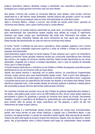 própria consciência cósmica. Brahman começa a manifestar sua consciência nestes planos e
prossegue sua criação gerando Universos cada vez mais densos.
Dos planos crísticos são criados os Universos Búdicos, mais densos, onde hordas crísticas
subdividem-se e vão habitar essas dimensões. Hordas búdicas são geradas a partir da divisão
das hordas crísticas em pedaços cada vez mais individualizados da consciência maior.
Após o Universo Búdico, começa a ocorrer uma divisão em escala ainda maior, gerando os
Universos mais densos, como o plano Institucional e o plano Mental.
Nesse momento, as hordas búdicas subdividem-se ainda mais, já utilizando veículos corpóreos
para manifestação das consciências nessas regiões mais densas da criação. É importante
salientar que esses corpos aqui manifestados são ainda bem diferentes dos nossos. As
consciências neles instaladas também são muito diferentes de tudo aquilo que conhecemos.
Essas hordas vão manifestando-se cada vez mais em universos mais densos.
O termo "horda" é sinônimo de uma macro consciência. Como exemplo, podemos citar a horda
humana, que para dimensões superiores significa a união de bilhões e bilhões de consciências
humanas individualizadas.
Centralizaremos nossos estudos na horda humana. É bom salientar que a partir da Consciência
Cósmica primordial foram geradas inúmeras hordas que vivenciarão experiências bem distintas
das outras e em regiões do Universo também distintas. Essas hordas manifestam-se em várias
dimensões, chegando até a descer a mundos hiperdensos, como o caso de mundos da dimensão
física, que é a nossa situação.
A horda humana subdivide-se e multiplica-se em bilhões e bilhões de pequenas consciências para
manifestarem-se em um Universo cada vez mais denso.
Saindo dos planos mentais e descendo até os planos astrais, as consciências fragmentadas
utilizam corpos astrais para suas manifestações nesses orbes. Tudo é muito bem planejado e
calculado. Os membros de ordem superior, atendendo à vontade da consciência maior, organizam
e projetam palcos para as experiências das hordas nos mundos e nos planos mais densos. Estes
mentores organizam tudo, criam mundos densos de estrelas, galáxias e planetas e nesses palcos
são encenadas as peças teatrais das hordas cósmicas pelo Universo.
Os cientistas calculam que existem cerca de dez trilhões de galáxias espalhadas pelo Cosmos e,
em média, cada galáxia pode conter cerca de 200 bilhões de sóis. Só por esses dados numéricos
percebemos o quanto foi grandiosa a geração do Universo mais denso da Criação. Percebemos
também o quanto à consciência de Brahman foi subdividida por esta manifestação. Por aqui, dá
para termos idéia do porque de nossa consciência ser tão pequena, a ponto de não nos
lembrarmos de nossa origem cósmica.
A próxima etapa é a manifestação dessas hordas celestes em corpos mais individualizados,
porém, sem nunca perder as suas raízes cósmicas: a ligação com a Consciência Maior, o que
acontece, em alguns mundos, é a perda da consciência dessa ligação. Mas essa perda da memória
cósmica da alma está ligada ao projeto original dos mentores, naquele orbe em especifico. Neste
ponto, nós já percebemos como a ciência humana está longe de compreender essas verdades
 