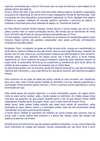 cósmicas, acreditando que a vida na Terra evolui por um acaso da natureza e pela simples lei da
seleção natural das espécies.
O que a ciência não sabe, é que existe toda uma ordem cósmica superior dirigindo e organizando
os projetos de implantação da vida na terra e suas conseqüentes formas de manifestação. Tudo
é projetado nas altas dimensões e posteriormente implantado na Terra. Qualquer nova espécie
biológica ou qualquer fenômeno de mutação genética, alterando a estrutura da espécie, é
ordenada e executada pelos altos comandos do espaço: os "Jardineiros Siderais".
No Plano Mental existem hordas humanas, hordas dévicas e outras hordas, que nós da Terra
jamais ouvimos falar ou temos correlações diretas. São hordas que se manifestam de forma
muito diferente das formas de vida que estamos acostumados aqui na Terra.
A horda humana - nossa horda matriz - manifesta-se em milhares de mundos pela galáxia e pelo
Universo. Nesse sentido, nós podemos compreender como somos partículas extremamente
divididas da Consciência Maior.
No planeta Terra, inicialmente, há quase um bilhão de anos atrás, originou-se a manifestação da
horda dévica. Durante milhões de anos essa horda vivenciou suas experiências aqui. Somente nos
últimos cem mil anos atrás é que a horda humana começou sua manifestação no orbe terrestre,
dividindo, assim, o meio ambiente em comum acordo com a horda dévica. A horda humana
implantou-se na Terra mediante um projeto altamente elaborado pelos mentores maiores de
nossa horda. A humanidade infiltrou-se no ecossistema já estabelecido pela horda dévica há
milhões de anos e passou a conviver em harmonia com os irmãos dévas.
As duas hordas podem viver em harmonia, porém dificilmente misturam-se, pois são de linhagens
cósmicas bem diferentes e, suas experiências de consciência vivencial, bem distintas da espécie
humana.
Pode acontecer de um grupo de almas que esteja vivendo no orbe terrestre, ser transferido
para outro orbe, onde a horda humana também se manifeste e lá viver algumas experiências e
encarnações. Posteriormente poderá retornar a Terra e continuar outras experiências e outras
encarnações por aqui.
Cada mundo possui seu projeto especifico e é muito interessante quando, em viagem astral,
visita-se esses outros mundos, onde a horda humana se manifesta. Os irmãos desses orbes
costumam nos perguntar de qual projeto fazemos parte e não de qual planeta viemos. Então
respondemos: Fazemos parte do projeto "Shan", que é o nome astral do Projeto Terra.
Dessa forma, esses nossos irmãos saberão qual nosso atual estado de consciência, nossa
localização no plano cósmico astral e a localização estelar onde nós nos encontramos (nossa
"coordenada" no projeto geral da horda humana).
A horda dévica também se manifesta em milhares de outros mundos pelo Universo, mas há
outros onde a horda humana está presente e a dévica não. Nesses casos, são mundos com
ausência de plantas e de animais.
Existem seres extraterrestres que não possuem aparência humanóide, ou seja, seus biotipos são
muito diferentes em relação aos humanos. Seriam considerados por nós muito feios e muito
 