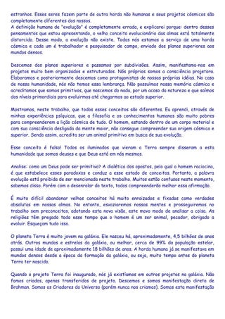 estranhos. Esses seres fazem parte de outra horda não humanas e seus projetos cósmicos são
completamente diferentes dos nossos.
A definição humana de "evolução" é completamente errada, e explicarei porque: dentro desses
pensamentos que estou apresentando, o velho conceito evolucionário das almas está totalmente
distorcido. Desse modo, a evolução não existe. Todos nós estamos a serviço de uma horda
cósmica e cada um é trabalhador e pesquisador de campo, enviado dos planos superiores aos
mundos densos.
Descemos dos planos superiores e passamos por subdivisões. Assim, manifestamo-nos em
projetos muito bem organizados e estruturados. Nós próprios somos a consciência projetora.
Elaboramos e posteriormente descemos como protagonistas de nossas próprias idéias. No caso
de nossa humanidade, nós não temos essa lembrança. Não possuímos nossa memória cósmica e
acreditamos que somos primitivos, que nascemos do nada, por um acaso da natureza e que saímos
dos níveis primordiais para evoluirmos até chegarmos ao estado superior.
Mostramos, neste trabalho, que todos esses conceitos são diferentes. Eu aprendi, através de
minhas experiências psíquicas, que a filosofia e os conhecimentos humanos são muito pobres
para compreenderem a lição cósmica de tudo. O homem, estando dentro de um corpo material e
com sua consciência desligada da mente maior, não consegue compreender sua origem cósmica e
superior. Sendo assim, acredita ser um animal primitivo em busca de sua evolução.
Esse conceito é falso! Todos os iluminados que vieram a Terra sempre disseram a esta
humanidade que somos deuses e que Deus está em nós mesmos.
Analise: como um Deus pode ser primitivo? A dialética dos opostos, pelo qual o homem raciocina,
é que estabelece esses paradoxos e conduz a esse estado de conceitos. Portanto, a palavra
evolução está proibida de ser mencionada neste trabalho. Muitos estão confusos neste momento,
sabemos disso. Porém com o desenrolar do texto, todos compreenderão melhor essa afirmação.
É muito difícil abandonar velhos conceitos há muito enraizados e fixados como verdades
absolutas em nossas almas. No entanto, esvaziaremos nossas mentes e prosseguiremos no
trabalho sem preconceitos, adotando esta nova visão, este movo modo de analisar a coisa. As
religiões têm pregado todo esse tempo que o homem é um ser animal, pecador, obrigado a
evoluir. Esqueçam tudo isso.
O planeta Terra é muito jovem na galáxia. Ele nasceu há, aproximadamente, 4,5 bilhões de anos
atrás. Outros mundos e estrelas da galáxia, ou melhor, cerca de 99% da população estelar,
possui uma idade de aproximadamente 18 bilhões de anos. A horda humana já se manifestava em
mundos densos desde a época da formação da galáxia, ou seja, muito tempo antes do planeta
Terra ter nascido.
Quando o projeto Terra foi inaugurado, nós já existíamos em outros projetos na galáxia. Não
fomos criados, apenas transferidos de projeto. Descemos e somos manifestação direta de
Brahman. Somos os Criadores do Universo (porém nunca nos criamos). Somos esta manifestação
 