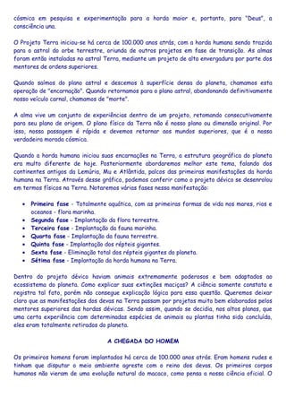 cósmica em pesquisa e experimentação para a horda maior e, portanto, para "Deus", a
consciência una.
O Projeto Terra iniciou-se há cerca de 100.000 anos atrás, com a horda humana sendo trazida
para o astral do orbe terrestre, oriunda de outros projetos em fase de transição. As almas
foram então instaladas no astral Terra, mediante um projeto de alta envergadura por parte dos
mentores de ordens superiores.
Quando saímos do plano astral e descemos à superfície densa do planeta, chamamos esta
operação de "encarnação". Quando retornamos para o plano astral, abandonando definitivamente
nosso veículo carnal, chamamos de "morte".
A alma vive um conjunto de experiências dentro de um projeto, retomando consecutivamente
para seu plano de origem. O plano físico da Terra não é nosso plano ou dimensão original. Por
isso, nossa passagem é rápida e devemos retornar aos mundos superiores, que é a nossa
verdadeira morada cósmica.
Quando a horda humana iniciou suas encarnações na Terra, a estrutura geográfica do planeta
era multo diferente de hoje. Posteriormente abordaremos melhor este tema, falando dos
continentes antigos da Lemúria, Mu e Atlântida, palcos das primeiras manifestações da horda
humana na Terra. Através desse gráfico, podemos conferir como o projeto dévico se desenrolou
em termos físicos na Terra. Notaremos várias fases nessa manifestação:
• Primeira fase - Totalmente aquática, com as primeiras formas de vida nos mares, rios e
oceanos - flora marinha.
• Segunda fase - Implantação da flora terrestre.
• Terceira fase - Implantação da fauna marinha.
• Quarta fase - Implantação da fauna terrestre.
• Quinta fase - Implantação dos répteis gigantes.
• Sexta fase - Eliminação total dos répteis gigantes do planeta.
• Sétima fase - Implantação da horda humana na Terra.
Dentro do projeto dévico haviam animais extremamente poderosos e bem adaptados ao
ecossistema do planeta. Como explicar suas extinções maciças? A ciência somente constata e
registra tal fato, porém não consegue explicação lógica para essa questão. Queremos deixar
claro que as manifestações dos devas na Terra passam por projetos muito bem elaborados pelos
mentores superiores das hordas dévicas. Sendo assim, quando se decidia, nos altos planos, que
uma certa experiência com determinadas espécies de animais ou plantas tinha sido concluída,
eles eram totalmente retirados do planeta.
A CHEGADA DO HOMEM
Os primeiros homens foram implantados há cerca de 100.000 anos atrás. Eram homens rudes e
tinham que disputar o meio ambiente agreste com o reino dos devas. Os primeiros corpos
humanos não vieram de uma evolução natural do macaco, como pensa a nossa ciência oficial. O
 
