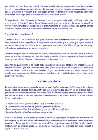 que existia era um símio, um animal fisicamente adaptado ao sistema grotesco da atmosfera
terrestre, as condições do ecossistema. Os mentores da horda humana, em concordância com a
dévica, utilizaram a roupagem biológica desse animal e fizeram profundas mudanças genéticas,
preparando este corpo para posteriormente receber a alma humana.
Os engenheiros siderais passaram tempos preparando essas adaptações, até que tudo ficou
pronto para o início do Projeto Terra. Dessa maneira, da noite para o dia surge na superfície
terrestre um ser altamente modificado e profundamente diferente de todos os outros animais
até então: surge o homem, a humanidade terrestre em seus primeiros dias.
O que é então o corpo humano?
O corpo humano é uma estrutura biológica construída pelos mentores superiores para abrigar a
alma humana e a sua consciência. É importante compreender que o corpo que agora usamos é
apenas um veiculo de manifestação de nossa alma nesta dimensão física. É apenas uma roupa
utilizada por nossa alma e por nossa consciência.
Devemos imaginar que ao andarmos de carro, transportando-nos de um local para o outro, o
importante no veículo somos nós. Nós não somos o veículo. Quando chegamos ao lugar desejado,
temos que sair do veículo para realizar o que precisava ser feito.
Imaginem se quiséssemos ir ao fundo dos oceanos com este nosso corpo. Seria impossível, não é
mesmo? Teríamos que nos envolver com uma outra roupa especial adaptada ao novo meio
ambiente, dando condições de viver debaixo d'água. Da mesma maneira, o corpo humano é um
veículo, uma roupa que possibilita a alma, a consciência micro individualizada, manifestar-se na
superfície terrestre.
A VISÃO DA CIÊNCIA
Os cientistas jamais compreenderão o caráter espiritual da natureza, do Universo e de todas as
coisas. Todos os modelos, teorias científicas, estão construídas a partir de um alicerce básico,
que são as partículas elementares. Partículas são substâncias mortas, sem vida, sem consciência,
são apenas matéria bruta sem qualquer conexão conosco. Assim as teorias da física atômica
foram construídas:
- As partículas unidas geram os átomos dos elementos químicos;
- As combinações dos elementos químicos geram as moléculas;
- Determinadas combinações carbônicas geram as moléculas orgânicas;
- Combinações das moléculas orgânicas geram a vida.
Tudo isso ao acaso. A vida surge ao acaso a partir da combinação de elementos materiais sem
vida própria, da matéria bruta. O homem de hoje acredita que este fenômeno casual aconteceu
somente na Terra, que todo o Universo, seus bilhões de galáxias e seus trilhões de sóis aí estão
também, por um simples acaso da natureza. A vida nunca foi explicada por essa vaidosa e
orgulhosa ciência humana.
 