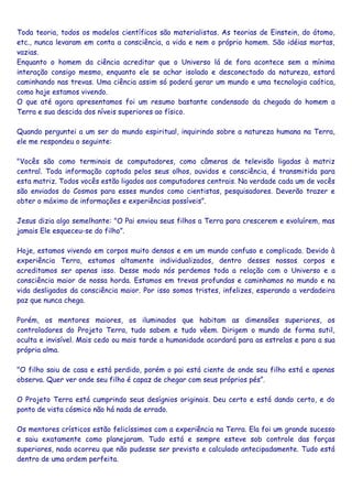 Toda teoria, todos os modelos científicos são materialistas. As teorias de Einstein, do átomo,
etc., nunca levaram em conta a consciência, a vida e nem o próprio homem. São idéias mortas,
vazias.
Enquanto o homem da ciência acreditar que o Universo lá de fora acontece sem a mínima
interação consigo mesmo, enquanto ele se achar isolado e desconectado da natureza, estará
caminhando nas trevas. Uma ciência assim só poderá gerar um mundo e uma tecnologia caótica,
como hoje estamos vivendo.
O que até agora apresentamos foi um resumo bastante condensado da chegada do homem a
Terra e sua descida dos níveis superiores ao físico.
Quando perguntei a um ser do mundo espiritual, inquirindo sobre a natureza humana na Terra,
ele me respondeu o seguinte:
"Vocês são como terminais de computadores, como câmeras de televisão ligadas à matriz
central. Toda informação captada pelos seus olhos, ouvidos e consciência, é transmitida para
esta matriz. Todos vocês estão ligados aos computadores centrais. Na verdade cada um de vocês
são enviados do Cosmos para esses mundos como cientistas, pesquisadores. Deverão trazer e
obter o máximo de informações e experiências possíveis”.
Jesus dizia algo semelhante: "O Pai enviou seus filhos a Terra para crescerem e evoluírem, mas
jamais Ele esqueceu-se do filho”.
Hoje, estamos vivendo em corpos muito densos e em um mundo confuso e complicado. Devido à
experiência Terra, estamos altamente individualizados, dentro desses nossos corpos e
acreditamos ser apenas isso. Desse modo nós perdemos toda a relação com o Universo e a
consciência maior de nossa horda. Estamos em trevas profundas e caminhamos no mundo e na
vida desligados da consciência maior. Por isso somos tristes, infelizes, esperando a verdadeira
paz que nunca chega.
Porém, os mentores maiores, os iluminados que habitam as dimensões superiores, os
controladores do Projeto Terra, tudo sabem e tudo vêem. Dirigem o mundo de forma sutil,
oculta e invisível. Mais cedo ou mais tarde a humanidade acordará para as estrelas e para a sua
própria alma.
"O filho saiu de casa e está perdido, porém o pai está ciente de onde seu filho está e apenas
observa. Quer ver onde seu filho é capaz de chegar com seus próprios pés”.
O Projeto Terra está cumprindo seus desígnios originais. Deu certo e está dando certo, e do
ponto de vista cósmico não há nada de errado.
Os mentores crísticos estão felicíssimos com a experiência na Terra. Ela foi um grande sucesso
e saiu exatamente como planejaram. Tudo está e sempre esteve sob controle das forças
superiores, nada ocorreu que não pudesse ser previsto e calculado antecipadamente. Tudo está
dentro de uma ordem perfeita.
 