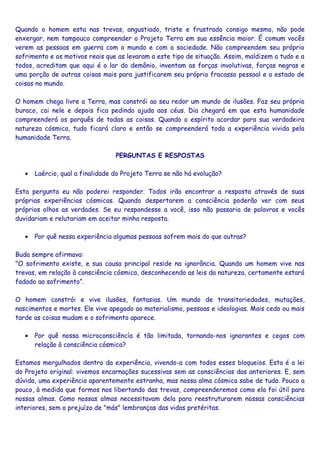 Quando o homem esta nas trevas, angustiado, triste e frustrado consigo mesmo, não pode
enxergar, nem tampouco compreender o Projeto Terra em sua essência maior. É comum vocês
verem as pessoas em guerra com o mundo e com a sociedade. Não compreendem seu próprio
sofrimento e os motivos reais que as levaram a este tipo de situação. Assim, maldizem a tudo e a
todos, acreditam que aqui é o lar do demônio, inventam as forças involutivas, forças negras e
uma porção de outras coisas mais para justificarem seu próprio fracasso pessoal e o estado de
coisas no mundo.
O homem chega livre a Terra, mas constrói ao seu redor um mundo de ilusões. Faz seu próprio
buraco, cai nele e depois fica pedindo ajuda aos céus. Dia chegará em que esta humanidade
compreenderá os porquês de todas as coisas. Quando o espírito acordar para sua verdadeira
natureza cósmica, tudo ficará claro e então se compreenderá toda a experiência vivida pela
humanidade Terra.
PERGUNTAS E RESPOSTAS
• Laércio, qual a finalidade do Projeto Terra se não há evolução?
Esta pergunta eu não poderei responder. Todos irão encontrar a resposta através de suas
próprias experiências cósmicas. Quando despertarem a consciência poderão ver com seus
próprios olhos as verdades. Se eu respondesse a você, isso não passaria de palavras e vocês
duvidariam e relutariam em aceitar minha resposta.
• Por quê nessa experiência algumas pessoas sofrem mais do que outras?
Buda sempre afirmava:
"O sofrimento existe, e sua causa principal reside na ignorância. Quando um homem vive nas
trevas, em relação à consciência cósmica, desconhecendo as leis da natureza, certamente estará
fadado ao sofrimento”.
O homem constrói e vive ilusões, fantasias. Um mundo de transitoriedades, mutações,
nascimentos e mortes. Ele vive apegado ao materialismo, pessoas e ideologias. Mais cedo ou mais
tarde as coisas mudam e o sofrimento aparece.
• Por quê nossa microconsciêncía é tão limitada, tornando-nos ignorantes e cegos com
relação à consciência cósmica?
Estamos mergulhados dentro da experiência, vivendo-a com todos esses bloqueios. Esta é a lei
do Projeto original: vivemos encarnações sucessivas sem as consciências das anteriores. E, sem
dúvida, uma experiência aparentemente estranha, mas nossa alma cósmica sabe de tudo. Pouco a
pouco, à medida que formos nos libertando das trevas, compreenderemos como ela foi útil para
nossas almas. Como nossas almas necessitavam dela para reestruturarem nossas consciências
interiores, sem o prejuízo de "más" lembranças das vidas pretéritas.
 