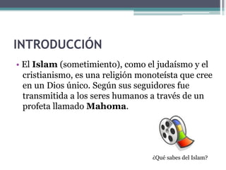 INTRODUCCIÓN !! 
!• El Islam (sometimiento), como el judaísmo y el 
! !cristianismo, es una religión monoteísta que cree 
! !en un Dios único. Según sus seguidores fue 
! !transmitida a los seres humanos a través de un 
! !profeta llamado Mahoma. 
¿Qué sabes del Islam? 
 