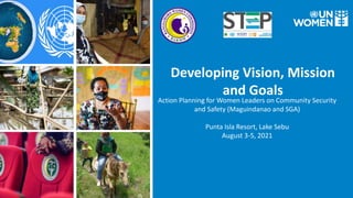 Developing Vision, Mission
and Goals
Action Planning for Women Leaders on Community Security
and Safety (Maguindanao and SGA)
Punta Isla Resort, Lake Sebu
August 3-5, 2021
 