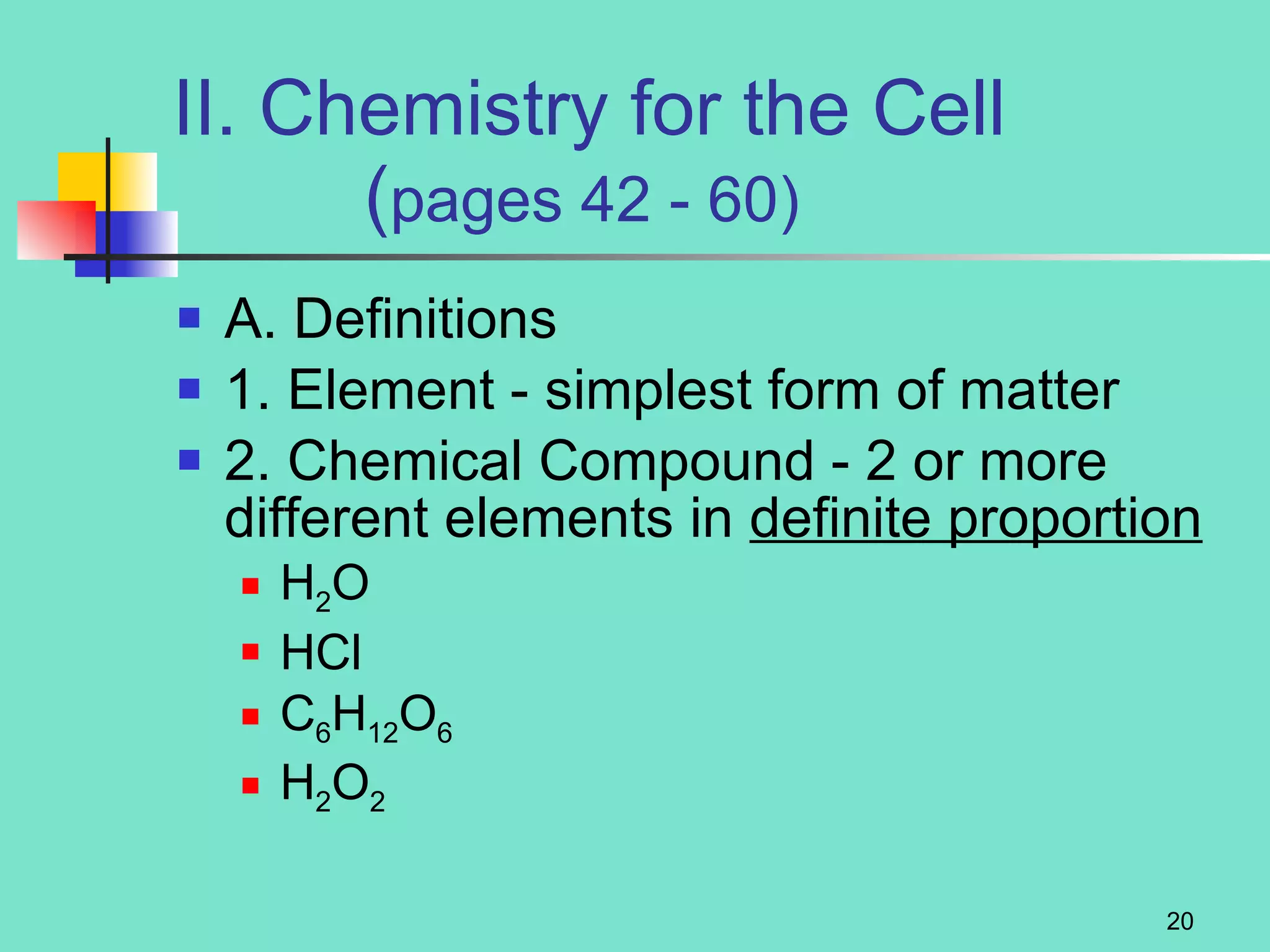 II. Chemistry for the Cell   ( pages 42 - 60) A. Definitions 1. Element - simplest form of matter 2. Chemical Compound - 2 or more different elements in  definite proportion H 2 O HCl C 6 H 12 O 6 H 2 O 2 