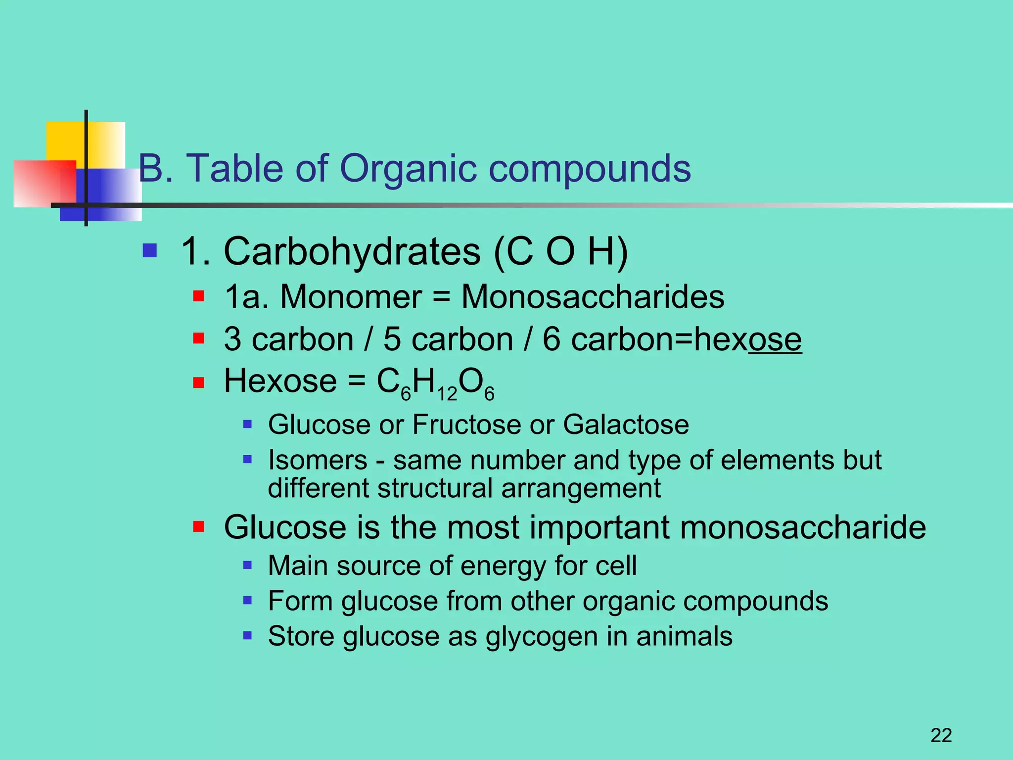 B. Table of Organic compounds 1. Carbohydrates (C O H) 1a. Monomer = Monosaccharides 3 carbon / 5 carbon / 6 carbon=hex ose Hexose = C 6 H 12 O 6 Glucose or Fructose or Galactose Isomers - same number and type of elements but different structural arrangement Glucose is the most important monosaccharide Main source of energy for cell Form glucose from other organic compounds Store glucose as glycogen in animals 