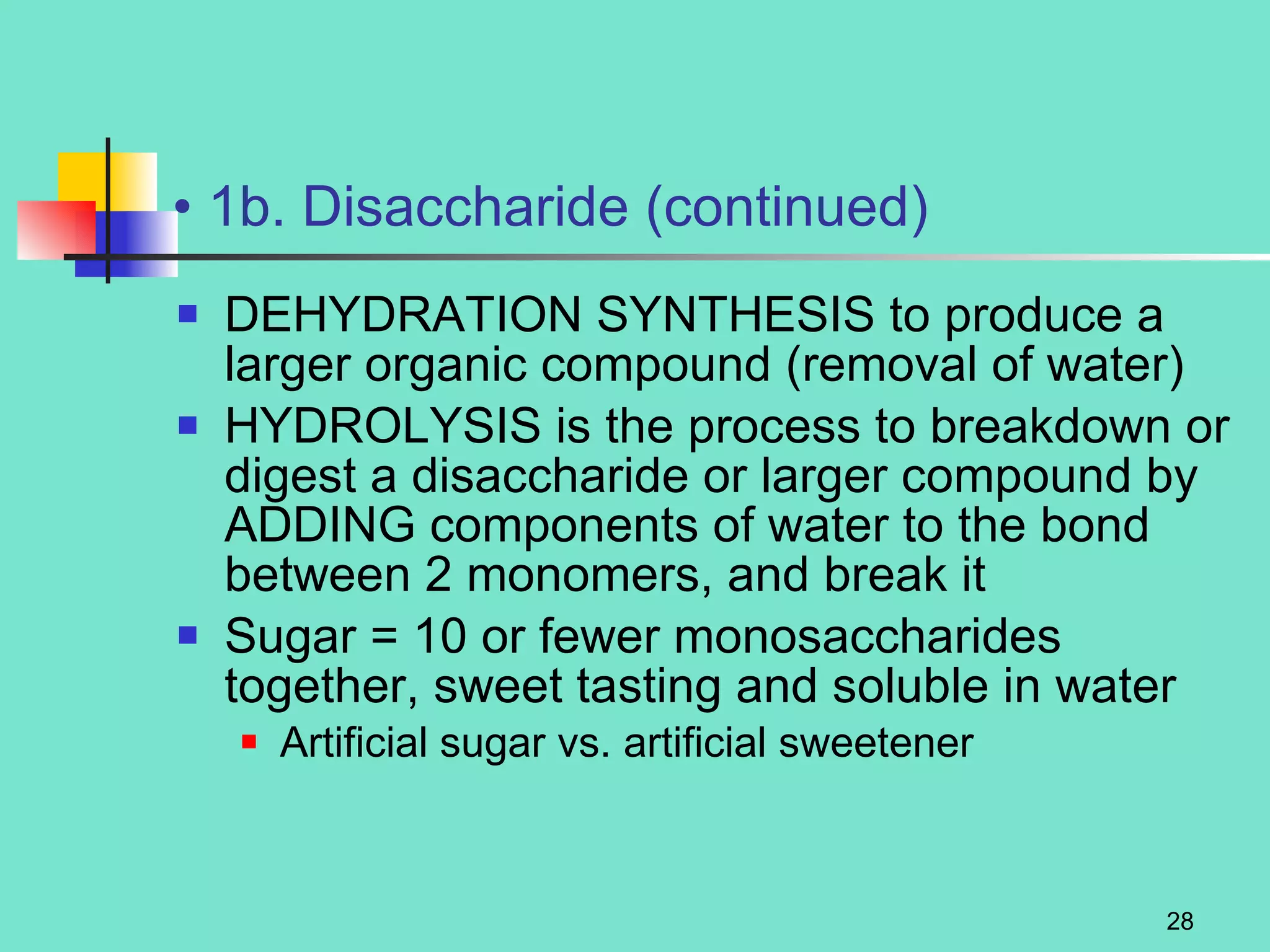 1b. Disaccharide (continued) DEHYDRATION SYNTHESIS to produce a larger organic compound (removal of water) HYDROLYSIS is the process to breakdown or digest a disaccharide or larger compound by ADDING components of water to the bond between 2 monomers, and break it Sugar = 10 or fewer monosaccharides together, sweet tasting and soluble in water Artificial sugar vs. artificial sweetener 