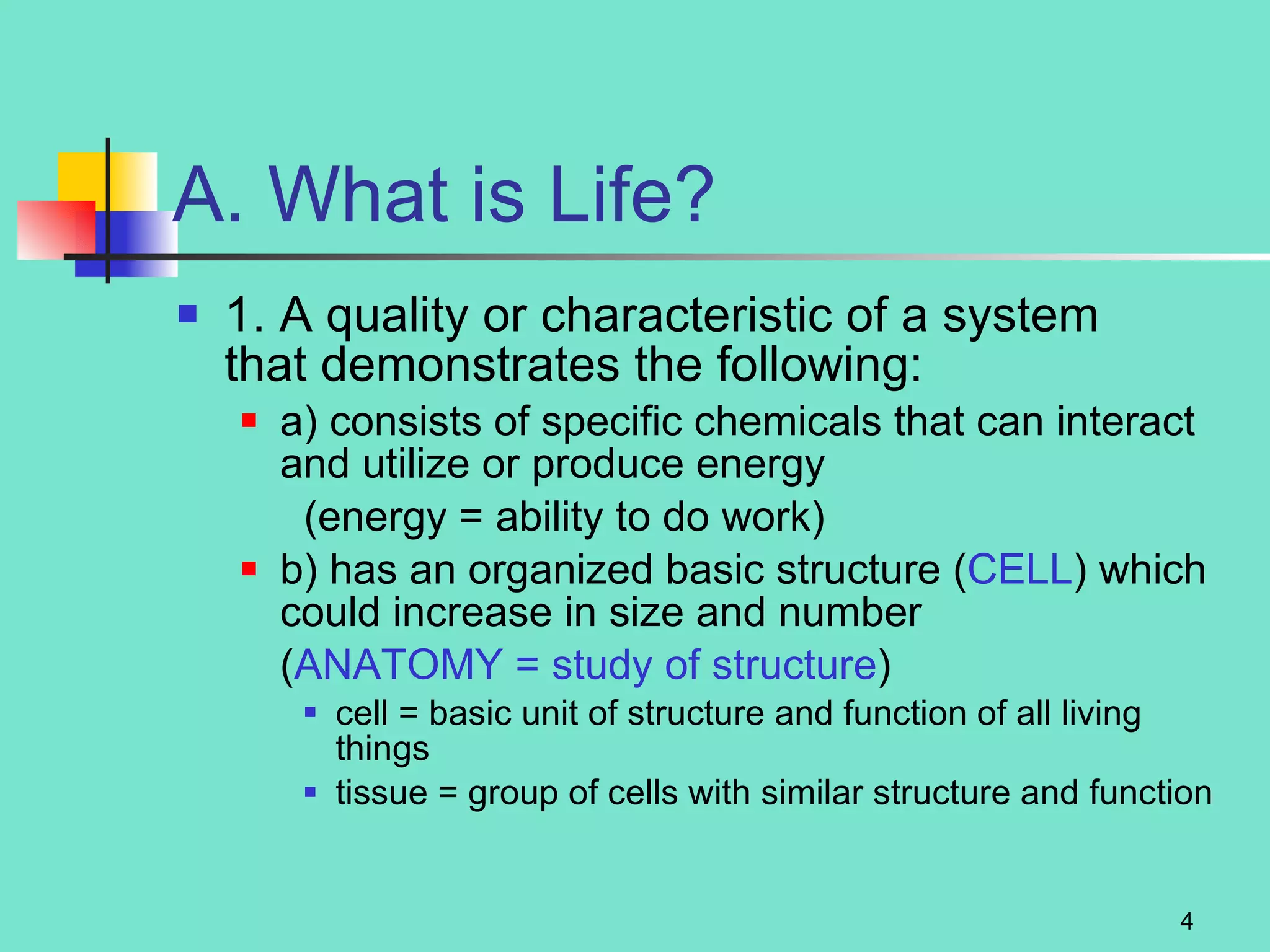 A. What is Life? 1. A quality or characteristic of a system  that demonstrates the following: a) consists of specific chemicals that can interact and utilize or produce energy  (energy = ability to do work) b) has an organized basic structure ( CELL ) which could increase in size and number  ( ANATOMY = study of structure ) cell = basic unit of structure and function of all living things tissue = group of cells with similar structure and function 