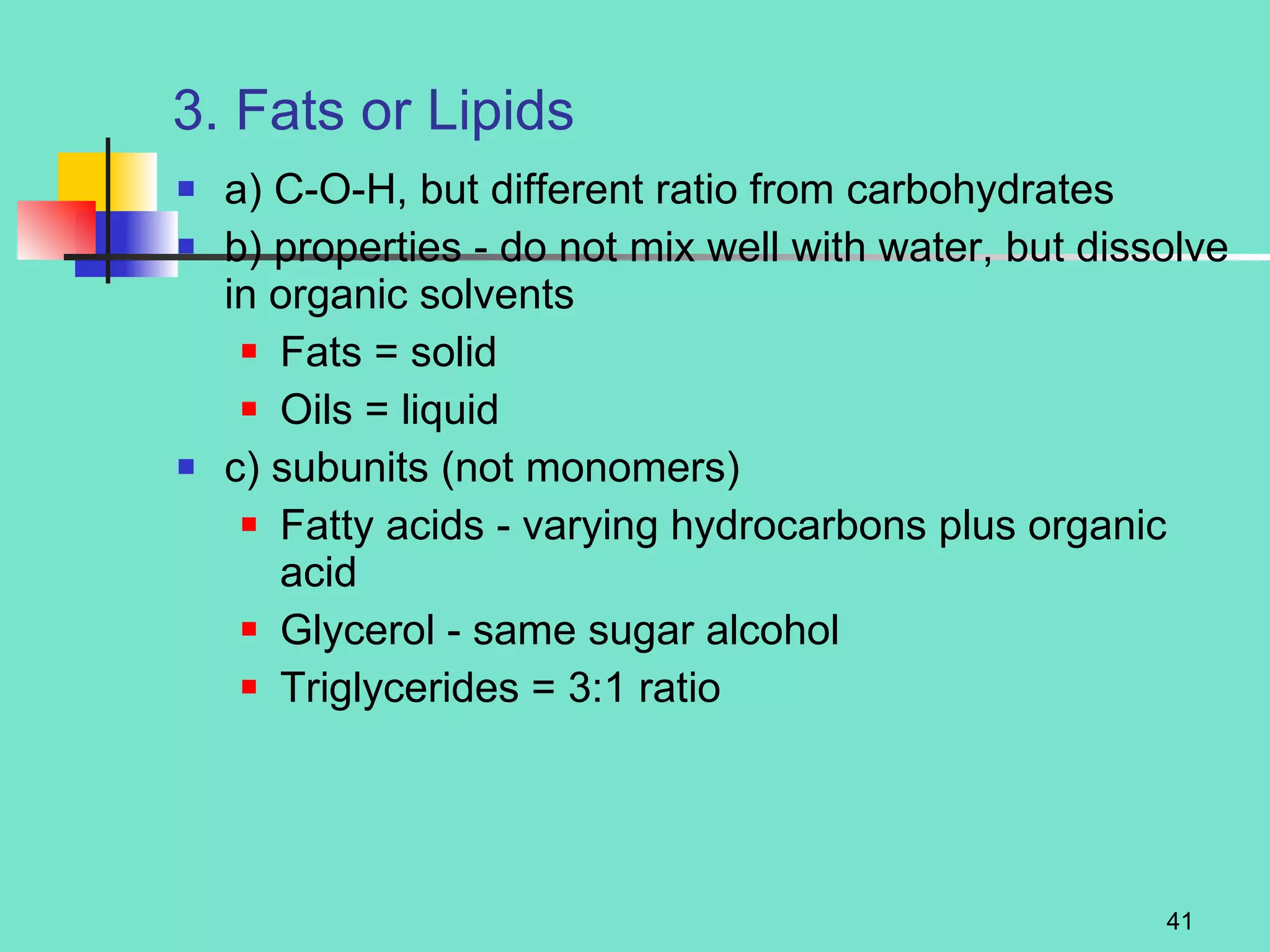3. Fats or Lipids a) C-O-H, but different ratio from carbohydrates b) properties - do not mix well with water, but dissolve in organic solvents Fats = solid Oils = liquid c) subunits (not monomers) Fatty acids - varying hydrocarbons plus organic acid Glycerol - same sugar alcohol Triglycerides = 3:1 ratio 