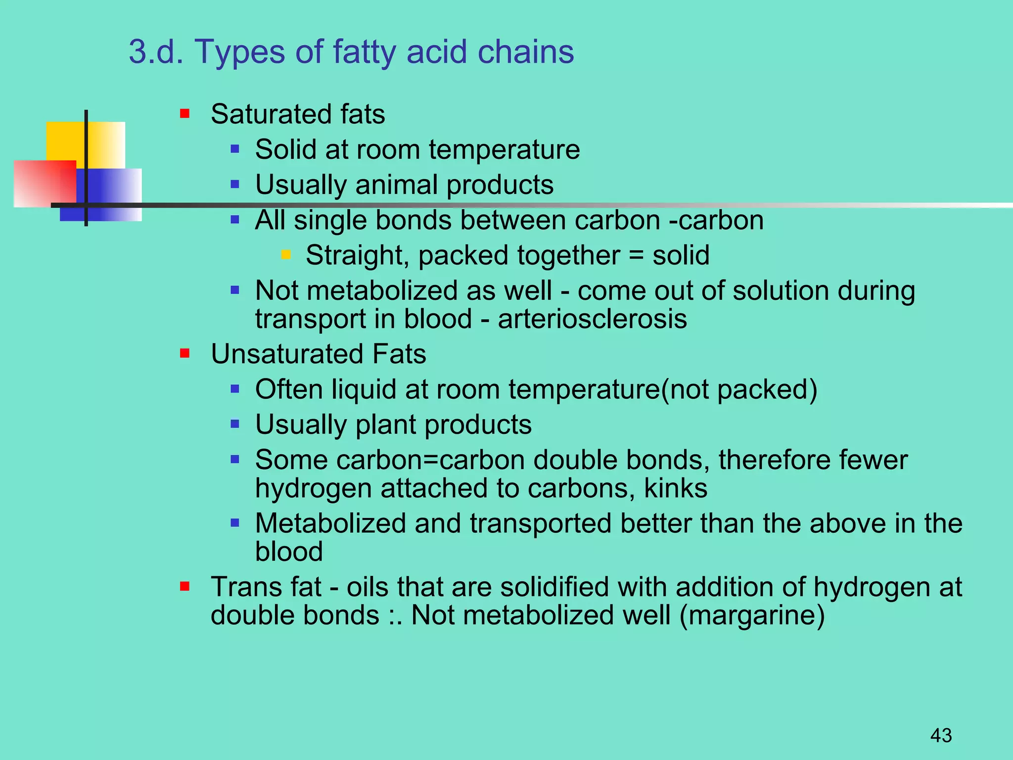 3.d. Types of fatty acid chains Saturated fats Solid at room temperature Usually animal products All single bonds between carbon -carbon Straight, packed together = solid Not metabolized as well - come out of solution during transport in blood - arteriosclerosis Unsaturated Fats Often liquid at room temperature(not packed) Usually plant products Some carbon=carbon double bonds, therefore fewer hydrogen attached to carbons, kinks Metabolized and transported better than the above in the blood Trans fat - oils that are solidified with addition of hydrogen at double bonds :. Not metabolized well (margarine) 