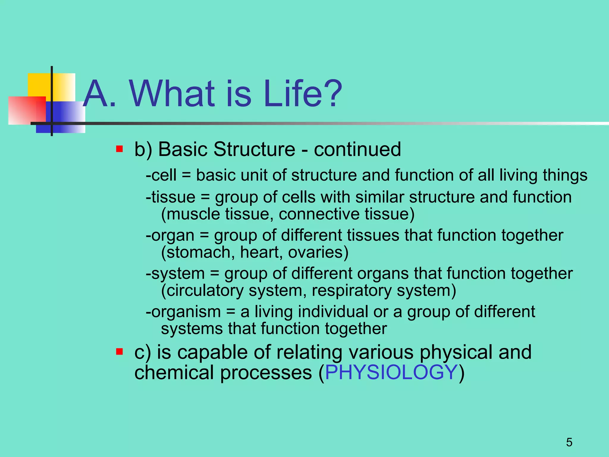 A. What is Life? b) Basic Structure   - continued  -cell = basic unit of structure and function of all living things -tissue = group of cells with similar structure and function (muscle tissue, connective tissue) -organ = group of different tissues that function together (stomach, heart, ovaries) -system = group of different organs that function together (circulatory system, respiratory system) -organism = a living individual or a group of different systems that function together c) is capable of relating various physical and chemical processes ( PHYSIOLOGY ) 