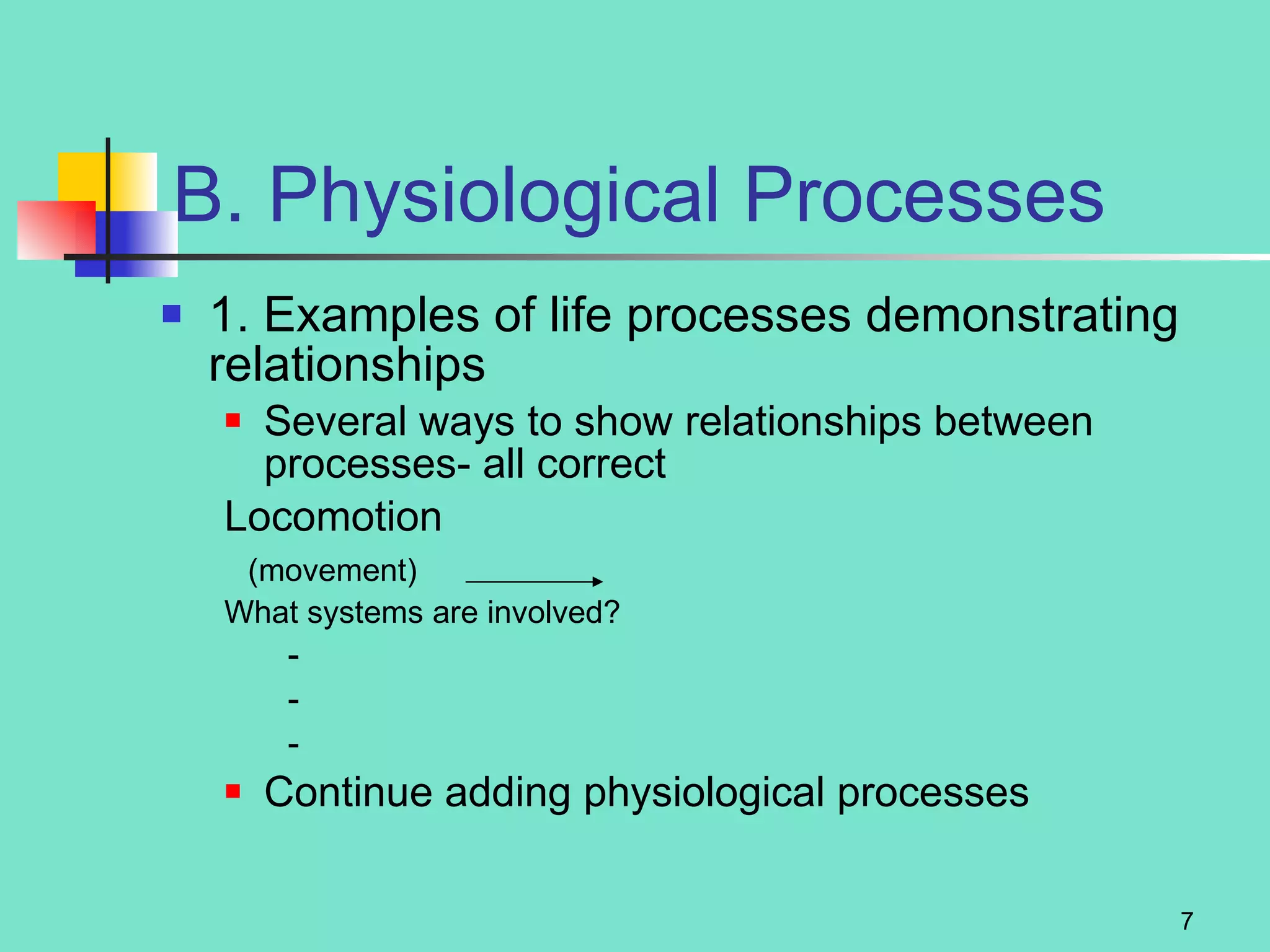 B. Physiological Processes 1. Examples of life processes demonstrating relationships Several ways to show relationships between processes- all correct Locomotion  (movement) What systems are involved?  - - - Continue adding physiological processes 