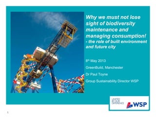 Why we must not lose
sight of biodiversity
maintenance and
managing consumption!
- the role of built environment
and future city
8th May 2013
GreenBuild, Manchester
Dr Paul Toyne
Group Sustainability Director WSP
1
 