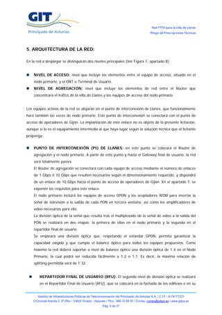 Red FTTH para la villa de Llanes
                                                                                            Pliego de Prescripciones Técnicas




5. ARQUITECTURA DE LA RED:

En la red a desplegar se distinguirán dos niveles principales (Ver Figura 1, apartado 8):


    NIVEL DE ACCESO: nivel que incluye los elementos entre el equipo de acceso, situado en el
    nodo primario, y el ONT o Terminal de Usuario.
    NIVEL DE AGREGACIÓN: nivel que incluye los elementos de red entre el Router que
    concentrará el tráfico de la villa de Llanes y los equipos de acceso del nodo primario.


Los equipos activos de la red se alojarán en el punto de interconexión de Llanes, que funcionalmente
hará también las veces de nodo primario. Este punto de interconexión se conectará con el punto de
acceso de operadores de Gijón. La implantación de este enlace no es objeto de la presente licitación,
aunque si lo es el equipamiento intermedia al que haya lugar según la solución técnica que el licitante
proponga.


    PUNTO DE INTERCONEXIÓN (PI) DE LLANES: en este punto se colocará el Router de
    agregación y el nodo primario. A partir de este punto y hasta el Gateway final de usuario, la red
    será totalmente pasiva.
    El Router de agregación se conectará con cada equipo de acceso mediante el número de enlaces
    de 1 Gbps ó 10 Gbps que resulten necesarios según el dimensionamiento requerido, y dispondrá
    de un enlace de 10 Gbps hacia el punto de acceso de operadores de Gijón. En el apartado 7, se
    exponen los requisitos para este enlace.
    El nodo primario incluirá los equipos de acceso GPON y los acopladores WDM para insertar la
    señal de televisión a la salida de cada PON en tercera ventana, así como los amplificadores de
    vídeo necesarios para ello.
    La división óptica de la señal que resulta tras el multiplexado de la señal de vídeo a la salida del
    PON se realizará en dos etapas: la primera de ellas en el nodo primario y la segunda en el
    repartidor final de usuario.
    Se empleará una división óptica que, respetando el estándar GPON, permita garantizar la
    capacidad exigida y que cumpla el balance óptico para todos los equipos propuestos. Como
    máximo la red deberá soportar a nivel de balance óptico una división óptica de 1:4 en el Nodo
    Primario, la cual podrá ser reducida fácilmente a 1:2 o 1:1. Es decir, la máxima relación de
    splitting permitida será de 1:32.


        REPARTIDOR FINAL DE USUARIO (RFU): El segundo nivel de división óptica se realizará
        en el Repartidor Final de Usuario (RFU), que se colocará en la fachada de los edificios o en su


       Gestión de Infraestructuras Públicas de Telecomunicación del Principado de Asturias S.A. / C.I.F.: A-74177221
    C/Coronel Aranda 2, 5ª Plta. / 33005 Oviedo - Asturias / Tfno.: 985 10 84 87 / Correo: correo@gitpa.es / www.gitpa.es
                                                        Pág. 9 de 37
 