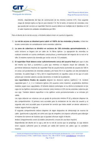 Red FTTH para la villa de Llanes
                                                                                            Pliego de Prescripciones Técnicas


        interior, dependiendo del tipo de construcción de los mismos (con/sin ICT). Esta segunda
        etapa de división óptica se fija en una relación 1:8. Por lo tanto, el número de viviendas a las
        que pueda dar servicio un repartidor final de usuario deberá ser múltiplo de 8, fijándose en 32
        el valor máximo de unidades inmobiliarias por RFU.


Para el diseño de la red de acceso, el licitante deberá tener en cuenta lo siguiente:


1) La red de acceso se diseñará para cubrir el 100% de las viviendas y locales, si bien los
    locales comerciales no contabilizarán como viviendas cubiertas.

2) La zona de cobertura se dividirá en sectores de 100 viviendas aproximadamente. A
    estos sectores se llegará con un cable de 16 fibras ópticas. La agrupación de viviendas se
    realizará teniendo en cuenta similitudes constructivas y minimización del impacto de la red en la
    villa. El máximo número de viviendas por sector será de 112 unidades.

3) El repartidor final deberá estar suficientemente cerca del usuario final para que el alta
    del mismo sea fácil y económica y para que minimice el impacto visual del cableado. Se
    permitirán distancias máximas de repartidor final de usuario hasta acometida de usuario de 100 m
    en zonas con predominio de viviendas aisladas y de hasta 40 m en aquéllas con alta densidad de
    viviendas. Se podrá llegar a 150 y 60 m respectivamente en aquéllos casos en los que el coste
    unitario por vivienda cubierta exceda claramente el medio de la población.
    Los repartidores finales de usuario alojarán los divisores ópticos (splitters) 1:8, tendrán
    capacidad para 1, 2, 3 o 4 divisores ópticos (32 usuarios como máximo), aceptándose distintos
    modelos según esas capacidades. El licitante deberá contemplar en su oferta la instalación en las
    cajas de los Splitters necesarios para conectar como mínimo el 33% de las viviendas cubiertas por
    esa caja. También deberá especificar si los splitters serán preconectorizados a su entrada y/o
    salida.
    Las cajas deberán ser estancas con un grado de protección mínimo IP 65 y deberán disponer de
    dos compartimentos: El primero será accesible para la instalación de las altas de usuario y el
    segundo sólo será accesible para el personal de servicio que deba añadir un divisor adicional o
    realizar alguna fusión a pig-tail.
    El segundo compartimento deberá disponer de algún dispositivo de almacenaje de reserva de
    cable, (patchcords o pig-tails) así como una caja de empalme con espacio suficiente para albergar
    el máximo de número de fusiones que se puedan efectuar según el diseño.
    Ambos compartimentos serán accesibles únicamente a través de una llave maestra.
    Dependiendo del diseño de la caja y del de la red de acceso que se proponga, la caja deberá
    tener espacio suficiente para la entrada y/o salida del número de cables que se considere
    máximo.

       Gestión de Infraestructuras Públicas de Telecomunicación del Principado de Asturias S.A. / C.I.F.: A-74177221
    C/Coronel Aranda 2, 5ª Plta. / 33005 Oviedo - Asturias / Tfno.: 985 10 84 87 / Correo: correo@gitpa.es / www.gitpa.es
                                                       Pág. 10 de 37
 