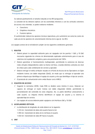 Red FTTH para la villa de Llanes
                                                                                            Pliego de Prescripciones Técnicas


    Se valorará positivamente el tamaño reducido en los RFU propuestos.
    La conexión de los divisores ópticos con las acometidas interiores o con las verticales exteriores
    de acceso a las viviendas, se podrá realizarse mediante:
              Conectores.
              Empalmes mecánicos.
              Fusiones ópticas.
    El suministrador indicará las opciones técnicas (operativas y de suministro) así como los costes de
    cada una de las opciones de conectorización internas de la caja de los RFU.


Los equipos activos de la red deberán cumplir con las siguientes condiciones generales:


1) ROUTER
        Deberá poseer la capacidad suficiente para ser equipado con los puertos 1 GbE y 10 GbE
        necesarios siguiendo los criterios de dimensionado explicados anteriormente para el caso de
        cobertura de la población completa y para una penetración del 100%.
        Deberá garantizar el funcionamiento multioperador, permitiendo la existencia de diversas
        redes virtuales independientes sobre la misma red física, creando distintos contextos de nivel
        de enlace para cada combinación de servicio y operador.
        Deberá entregar el tráfico al Router situado en el Punto de Acceso de los Operadores en Gijón
        mediante tramas con doble etiquetado (QinQ), de modo que se entregue al operador una
        primera etiqueta que identifique el equipo de usuario y otra que identifique el tipo de servicio.
        El protocolo de comunicación entre ambo Router será el MPLS.

2) EQUIPOS DE ACCESO
        Seguirán la normativa GPON. Cada PON se dividirá como mínimo 8 veces. Deberán ser
        capaces de entregar al router tramas con doble etiquetado (QinQ), permitiendo la
        personalización del contenido de estas etiquetas. Así, se podrá identificar unívocamente a
        cada usuario. La etiqueta interna identificará el equipo de usuario y la externa el
        operador/tipo de servicio.
        Los equipos de acceso deberán poder equiparse con interfaces GbE y 10 GbE

3) ACOPLADORES ÓPTICOS
        La distribución de longitudes de onda deberá ser la siguiente:
        1.310 nm: transmisión de datos del usuario hacia la red.
        1.490 nm: transmisión de datos de la red hacia el usuario.
        1.550 nm: transmisión de vídeo RF hacia el usuario.

4) ONT


       Gestión de Infraestructuras Públicas de Telecomunicación del Principado de Asturias S.A. / C.I.F.: A-74177221
    C/Coronel Aranda 2, 5ª Plta. / 33005 Oviedo - Asturias / Tfno.: 985 10 84 87 / Correo: correo@gitpa.es / www.gitpa.es
                                                       Pág. 11 de 37
 