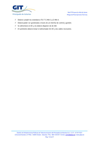 Red FTTH para la villa de Llanes
                                                                                        Pliego de Prescripciones Técnicas


    Deberá cumplir los estándares ITU-T G.984.3 y G.984.4.
    Deberá poder ser gestionada a través de un interfaz de control y gestión.
    Se alimentará en DC y no deberá disponer de de SAI.
    El suministro deberá incluir el alimentador AC-DC y los cables necesarios.




   Gestión de Infraestructuras Públicas de Telecomunicación del Principado de Asturias S.A. / C.I.F.: A-74177221
C/Coronel Aranda 2, 5ª Plta. / 33005 Oviedo - Asturias / Tfno.: 985 10 84 87 / Correo: correo@gitpa.es / www.gitpa.es
                                                   Pág. 12 de 37
 