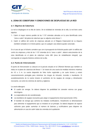 Red FTTH para la villa de Llanes
                                                                                            Pliego de Prescripciones Técnicas




6. ZONA DE COBERTURA Y CONDICIONES DE DESPLIEGUE DE LA RED

6.1. Objetivo de Cobertura

La red se desplegará en la villa de Llanes. De la totalidad de viviendas de la villa, la red tiene como
objetivo:
1.- Cubrir el mayor número posible de las 1.137 viviendas ubicadas en la zona identificada como
    “zona a cubrir” del plano de cobertura que se adjunta como Anexo 1.
2.- Cubrir el edificio del centro de empresas ubicado en el Polígono Empresarial de La Arquera
    (también señalado en el mismo plano), que en cualquier caso deberá quedar conectado .


En el caso de que el licitante considere que con el presupuesto de licitación puede cubrir el edificio del
centro de empresas y más de las 1.137 viviendas de la “zona a cubrir”, deberá seleccionarlas de la
zona identificada en el plano de cobertura como ARI (área de rehabilitación integral), que
corresponde al conjunto histórico artístico de la villa.


6.2. Punto de Interconexión

El punto de interconexión se colocará en la parcela situada en la C/Román Romano que también se
indica en el plano de cobertura del Anexo 1. Se tratará de una caseta de medidas interiores máximas
de 4,5 x 3 m. La caseta dispondrá de falso techo registrable y de suelo técnico y estará
convenientemente protegida para minimizar los riesgos de intrusión, incendio e inundación. El
acondicionamiento de la caseta incluirá el suministro de los equipos de energía y climatización
necesarios, así como los sistemas de alarma y vigilancia.


La caseta albergará:
    El cuadro de energía. Se deberá disponer de posibilidad de conexión externa con grupo
    electrógeno.
    La evaporadora de aire acondicionado.
    Los bastidores de equipos necesarios para alojar el equipamiento inicial (penetración 33%).
    El bastidor de energía que contiene los módulos rectificadores. Inicialmente se dimensionarán
    para alimentar el equipamiento que se instalará en un principio. Se deberá disponer de espacio
    suficiente para poder aumentar el número de baterías y rectificadores para disponer de
    alimentación en caso de cubrir todas las viviendas de la población.




       Gestión de Infraestructuras Públicas de Telecomunicación del Principado de Asturias S.A. / C.I.F.: A-74177221
    C/Coronel Aranda 2, 5ª Plta. / 33005 Oviedo - Asturias / Tfno.: 985 10 84 87 / Correo: correo@gitpa.es / www.gitpa.es
                                                       Pág. 13 de 37
 
