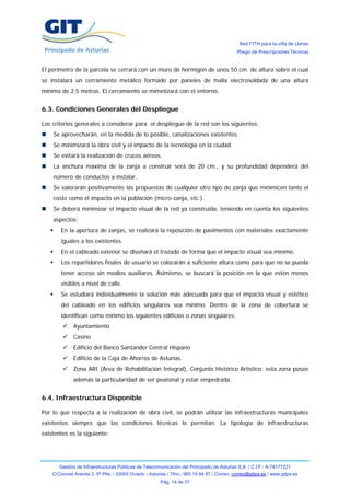 Red FTTH para la villa de Llanes
                                                                                            Pliego de Prescripciones Técnicas


El perímetro de la parcela se cerrará con un muro de hormigón de unos 50 cm. de altura sobre el cual
se instalará un cerramiento metálico formado por paneles de malla electrosoldada de una altura
mínima de 2,5 metros. El cerramiento se mimetizará con el entorno.


6.3. Condiciones Generales del Despliegue

Los criterios generales a considerar para el despliegue de la red son los siguientes:
    Se aprovecharán, en la medida de lo posible, canalizaciones existentes.
    Se minimizará la obra civil y el impacto de la tecnología en la ciudad.
    Se evitará la realización de cruces aéreos.
    La anchura máxima de la zanja a construir será de 20 cm., y su profundidad dependerá del
    número de conductos a instalar.
    Se valorarán positivamente las propuestas de cualquier otro tipo de zanja que minimicen tanto el
    coste como el impacto en la población (micro-zanja, etc.).
    Se deberá minimizar el impacto visual de la red ya construida, teniendo en cuenta los siguientes
    aspectos:
        En la apertura de zanjas, se realizará la reposición de pavimentos con materiales exactamente
        iguales a los existentes.
        En el cableado exterior se diseñará el trazado de forma que el impacto visual sea mínimo.
        Los repartidores finales de usuario se colocarán a suficiente altura como para que no se pueda
        tener acceso sin medios auxiliares. Asimismo, se buscará la posición en la que estén menos
        visibles a nivel de calle.
        Se estudiará individualmente la solución más adecuada para que el impacto visual y estético
        del cableado en los edificios singulares sea mínimo. Dentro de la zona de cobertura se
        identifican como mínimo los siguientes edificios o zonas singulares:
              Ayuntamiento
              Casino
              Edificio del Banco Santander Central Hispano
              Edificio de la Caja de Ahorros de Asturias.
              Zona ARI (Área de Rehabilitación Integral), Conjunto Histórico Artístico: esta zona posee
              además la particularidad de ser peatonal y estar empedrada.


6.4. Infraestructura Disponible

Por lo que respecta a la realización de obra civil, se podrán utilizar las infraestructuras municipales
existentes siempre que las condiciones técnicas lo permitan. La tipología de infraestructuras
existentes es la siguiente:




       Gestión de Infraestructuras Públicas de Telecomunicación del Principado de Asturias S.A. / C.I.F.: A-74177221
    C/Coronel Aranda 2, 5ª Plta. / 33005 Oviedo - Asturias / Tfno.: 985 10 84 87 / Correo: correo@gitpa.es / www.gitpa.es
                                                       Pág. 14 de 37
 