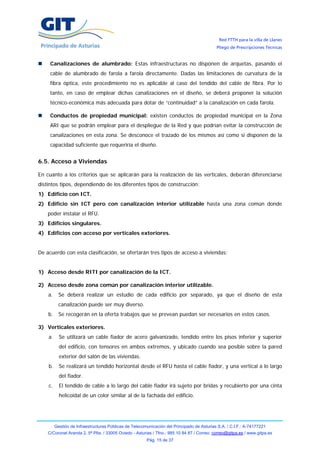 Red FTTH para la villa de Llanes
                                                                                            Pliego de Prescripciones Técnicas


     Canalizaciones de alumbrado: Estas infraestructuras no disponen de arquetas, pasando el
     cable de alumbrado de farola a farola directamente. Dadas las limitaciones de curvatura de la
     fibra óptica, este procedimiento no es aplicable al caso del tendido del cable de fibra. Por lo
     tanto, en caso de emplear dichas canalizaciones en el diseño, se deberá proponer la solución
     técnico-económica más adecuada para dotar de “continuidad” a la canalización en cada farola.

     Conductos de propiedad municipal: existen conductos de propiedad municipal en la Zona
     ARI que se podrán emplear para el despliegue de la Red y que podrían evitar la construcción de
     canalizaciones en esta zona. Se desconoce el trazado de los mismos así como si disponen de la
     capacidad suficiente que requeriría el diseño.


6.5. Acceso a Viviendas

En cuanto a los criterios que se aplicarán para la realización de las verticales, deberán diferenciarse
distintos tipos, dependiendo de los diferentes tipos de construcción:
1) Edificio con ICT.
2) Edificio sin ICT pero con canalización interior utilizable hasta una zona común donde
    poder instalar el RFU.
3) Edificios singulares.
4) Edificios con acceso por verticales exteriores.


De acuerdo con esta clasificación, se ofertarán tres tipos de acceso a viviendas:


1) Acceso desde RITI por canalización de la ICT.

2) Acceso desde zona común por canalización interior utilizable.
    a.     Se deberá realizar un estudio de cada edificio por separado, ya que el diseño de esta
           canalización puede ser muy diverso.
    b.     Se recogerán en la oferta trabajos que se prevean puedan ser necesarios en estos casos.

3) Verticales exteriores.
    a.     Se utilizará un cable fiador de acero galvanizado, tendido entre los pisos inferior y superior
           del edificio, con tensores en ambos extremos, y ubicado cuando sea posible sobre la pared
           exterior del salón de las viviendas.
    b.     Se realizará un tendido horizontal desde el RFU hasta el cable fiador, y una vertical a lo largo
           del fiador.
    c.     El tendido de cable a lo largo del cable fiador irá sujeto por bridas y recubierto por una cinta
           helicoidal de un color similar al de la fachada del edificio.




         Gestión de Infraestructuras Públicas de Telecomunicación del Principado de Asturias S.A. / C.I.F.: A-74177221
    C/Coronel Aranda 2, 5ª Plta. / 33005 Oviedo - Asturias / Tfno.: 985 10 84 87 / Correo: correo@gitpa.es / www.gitpa.es
                                                        Pág. 15 de 37
 
