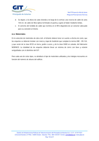 Red FTTH para la villa de Llanes
                                                                                            Pliego de Prescripciones Técnicas


    d.     Se dejará, a la altura de cada vivienda a lo largo de la vertical, una reserva de cable de unos
           150 cm. de cable de fibra óptica terminado en punta y sujeto al fiador mediante bridas.
    e.     El extremo del tendido de cable que termina en el RFU dispondrá de un conector adecuado
           para su conexión al mismo.


6.6. Materiales

En la selección de materiales de obra civil, el licitante deberá tener en cuenta a efectos de costo, que
las arquetas se deberán instalar con marco y tapa de fundición que cumplan la norma UNE - EN 124,
y que serán de la clase B125 en tierra, jardín o acera, y de la clase D400 en calzada, del fabricante
NORINCO. La totalidad de las arquetas deberán llevar un sistema de cierre con llave y estarán
serigrafiadas con el distintivo del GIT.


Para cada uno de estos tipos, se detallará el tipo de materiales utilizados y los trabajos necesarios en
función del número de alturas del edificio.




         Gestión de Infraestructuras Públicas de Telecomunicación del Principado de Asturias S.A. / C.I.F.: A-74177221
    C/Coronel Aranda 2, 5ª Plta. / 33005 Oviedo - Asturias / Tfno.: 985 10 84 87 / Correo: correo@gitpa.es / www.gitpa.es
                                                        Pág. 16 de 37
 