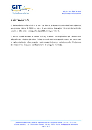 Red FTTH para la villa de Llanes
                                                                                            Pliego de Prescripciones Técnicas




7. INTERCONEXIÓN

El punto de interconexión de Llanes se unirá con el punto de acceso de operadores en Gijón ubicado a
una distancia máxima de 120 km. a través de un enlace de fibra óptica. Este enlace transmitirá las
señales de datos (uno o varios puertos Gigabit Ethernet) y de vídeo RF.


El licitante deberá proponer la solución técnica y económica de equipamiento que considere más
adecuada para establecer tal enlace. En caso de que la solución propuesta requiera dos tramos para
la implementación del enlace, se podrá instalar equipamiento en un punto intermedio. El licitante no
deberá considerar el coste de acondicionamiento de este punto intermedio.




       Gestión de Infraestructuras Públicas de Telecomunicación del Principado de Asturias S.A. / C.I.F.: A-74177221
    C/Coronel Aranda 2, 5ª Plta. / 33005 Oviedo - Asturias / Tfno.: 985 10 84 87 / Correo: correo@gitpa.es / www.gitpa.es
                                                       Pág. 17 de 37
 