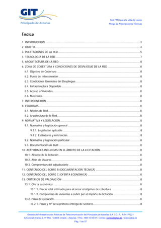 Red FTTH para la villa de Llanes
                                                                                                    Pliego de Prescripciones Técnicas




Índice
1. INTRODUCCIÓN................................................................................................................... 3
2. OBJETO............................................................................................................................... 4
3. PRESTACIONES DE LA RED................................................................................................... 5
4. TECNOLOGÍA DE LA RED ...................................................................................................... 7
5. ARQUITECTURA DE LA RED:................................................................................................. 8
6. ZONA DE COBERTURA Y CONDICIONES DE DESPLIEGUE DE LA RED ....................................... 8
   6.1. Objetivo de Cobertura .................................................................................................... 8
   6.2. Punto de Interconexión .................................................................................................. 8
   6.3. Condiciones Generales del Despliegue.............................................................................. 8
   6.4. Infraestructura Disponible............................................................................................... 8
   6.5. Acceso a Viviendas ......................................................................................................... 8
   6.6. Materiales...................................................................................................................... 8
7. INTERCONEXIÓN ................................................................................................................. 8
8. ESQUEMAS .......................................................................................................................... 8
   8.1. Niveles de Red ............................................................................................................... 8
   8.2. Arquitectura de la Red .................................................................................................... 8
9. NORMATIVA Y LEGISLACIÓN ................................................................................................ 8
   9.1. Normativa y legislación general ....................................................................................... 8
         9.1.1. Legislación aplicable ............................................................................................. 8
         9.1.2. Estándares y referencias. ...................................................................................... 8
   9.2. Normativa y legislación particular .................................................................................... 8
   9.3. Documentación As Built .................................................................................................. 8
10. ACTIVIDADES INCLUIDAS EN EL ÁMBITO DE LA LICITACIÓN ................................................ 8
   10.1. Alcance de la licitación .................................................................................................. 8
   10.2. Altas de Usuario ........................................................................................................... 8
   10.3. Compromisos del adjudicatario ...................................................................................... 8
11. CONTENIDO DEL SOBRE B (DOCUMENTACIÓN TÉCNICA) ..................................................... 8
12. CONTENIDO DEL SOBRE C (OFERTA ECONÓMICA) ............................................................... 8
13. CRITERIOS DE VALORACIÓN .............................................................................................. 8
   13.1. Oferta económica ......................................................................................................... 8
         13.1.1. Precio total estimado para alcanzar el objetivo de cobertura................................... 8
         13.1.2. Compromiso de viviendas a cubrir por el importe de licitación ................................ 8
   13.2. Plazo de ejecución........................................................................................................ 8
         13.2.1. Plazo y Nº de la primera entrega de sectores ........................................................ 8


      Gestión de Infraestructuras Públicas de Telecomunicación del Principado de Asturias S.A. / C.I.F.: A-74177221
  C/Coronel Aranda 2, 5ª Plta. / 33005 Oviedo - Asturias / Tfno.: 985 10 84 87 / Correo: correo@gitpa.es / www.gitpa.es
                                                            Pág. 1 de 37
 