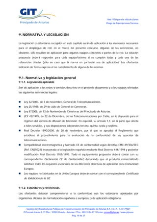 Red FTTH para la villa de Llanes
                                                                                            Pliego de Prescripciones Técnicas




9. NORMATIVA Y LEGISLACIÓN

La legislación y estándares recogidos en este capítulo serán de aplicación a los elementos necesarios
para el despliegue de red, en el marco del presente concurso. Algunas de las referencias, no
obstante, sólo resultan de aplicación para algunos equipos concretos o partes de la red. La solución
propuesta deberá responder para cada equipo/sistema si se cumplen todas y cada una de las
referencias citadas (sólo en caso que la norma en particular sea de aplicación). Los ofertantes
indicarán de forma expresa el no cumplimiento de alguna de las normas.



9.1. Normativa y legislación general
9.1.1. Legislación aplicable

Son de aplicación a las redes y servicios descritos en el presente documento y a los equipos ofertados
las siguientes referencias legales:


    Ley 32/2003, de 3 de noviembre, General de Telecomunicaciones.
    Ley 25/1988, de 29 de Julio de General de Carreteras.
    Ley 872006, de 13 de Noviembre de Carreteras del Principado de Asturias.
    LEY 42/1995, de 22 de Diciembre, de las Telecomunicaciones por Cable, en lo dispuesto para el
    régimen del servicio de difusión de televisión. En especial, su artículo 1.1, en la parte que afecta
    a tales servicios, y sus disposiciones adicionales tercera, quinta, sexta y séptima.
    Real Decreto 1890/2000, de 20 de noviembre, por el que se aprueba el Reglamento que
    establece el procedimiento para la evaluación de la conformidad de los aparatos de
    telecomunicaciones.
    Compatibilidad electromagnética y Marcado CE de conformidad según directiva EMC 89/336/EEC
    (Ref. EN55022) incorporada a la legislación española mediante Real Decreto 444/1994 y posterior
    modificación Real Decreto 1959/1995. Todo el equipamiento propuesto deberá contar con su
    correspondiente Declaración CE de Conformidad, declarando que el producto comercializado
    satisface todos los requisitos esenciales de las diferentes directivas de aplicación en la Comunidad
    Europea.
    Los equipos no fabricados en la Unión Europea deberán contar con el correspondiente Certificado
    de Validación de la UE.


9.1.2. Estándares y referencias.

Los ofertantes deberán comprometerse a la conformidad con los estándares aprobados por
organismos oficiales de normalización españoles o europeos, y de aplicación obligatoria.



       Gestión de Infraestructuras Públicas de Telecomunicación del Principado de Asturias S.A. / C.I.F.: A-74177221
    C/Coronel Aranda 2, 5ª Plta. / 33005 Oviedo - Asturias / Tfno.: 985 10 84 87 / Correo: correo@gitpa.es / www.gitpa.es
                                                       Pág. 19 de 37
 