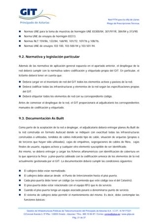 Red FTTH para la villa de Llanes
                                                                                            Pliego de Prescripciones Técnicas


    Normas UNE para la toma de muestras de hormigón UNE 83300/84, 301/911R, 384/84 y 313/90.
    Norma UNE de ensayos de hormigón 83313.
    Normas NLT 159/86, 122/84, 168/90, 101/72, 107/76 y 108/76.
    Normas UNE de ensayos 103 100, 103 500-94 y 103 501-94.



9.2. Normativa y legislación particular

Además de las normativa de aplicación general expuesta en el apartado anterior, el despliegue de la
red deberá cumplir con la normativa sobre codificación y etiquetado propia del GIT. En particular, el
licitante deberá tener en cuenta que:

   Deberá cargar en el inventario de red del GIT todos los elementos activos y pasivos de la red.
   Deberá codificar todas las infraestructuras y elementos de la red según las especificaciones propias
   del GIT.
   Deberá etiquetar todos los elementos de red con su correspondiente código.

Antes de comenzar el despliegue de la red, el GIT proporcionará al adjudicatario los correspondientes
manuales de codificación y etiquetado.



9.3. Documentación As Built

Como parte de la aceptación de la red a desplegar, el adjudicatario deberá entregar planos As-Built de
la red construida en formato Autocad donde se indiquen con exactitud todas las infraestructuras
construidas o utilizadas, tendidos de cables indicando tipo de cable, situación de arquetas (propias o
de terceros que hayan sido utilizadas), cajas de empalmes, segregaciones de cables de fibra, cajas
finales de usuario, equipos activos y cualquier otro elemento susceptible de ser identificado.
Así mismo, se deberá entregar y cargar los ficheros alfanuméricos con identificación de cobertura en
la que aparezca la finca y piso-puerta cableado con la codificación unívoca de los elementos de la red
actualmente gestionada por el GIT. La documentación deberá cumplir las condiciones siguientes:


    El callejero debe estar normalizado.
    El callejero debe abarcar desde el Punto de Interconexión hasta el piso puerta.
    Cada piso-puerta debe tener un código (se recomienda que este código sea el del Catastro).
    El piso-puerta debe estar relacionado con el equipo RFU que le da servicio.
    Cuando el piso puerta tenga un equipo asociado pasará a denominarse punto de servicio.
    El sistema de callejero debe permitir el mantenimiento del mismo. Es decir, debe contemplar las
    funciones básicas:



       Gestión de Infraestructuras Públicas de Telecomunicación del Principado de Asturias S.A. / C.I.F.: A-74177221
    C/Coronel Aranda 2, 5ª Plta. / 33005 Oviedo - Asturias / Tfno.: 985 10 84 87 / Correo: correo@gitpa.es / www.gitpa.es
                                                       Pág. 21 de 37
 