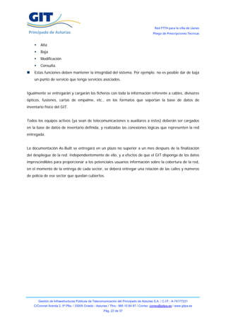 Red FTTH para la villa de Llanes
                                                                                            Pliego de Prescripciones Técnicas


        Alta
        Baja
        Modificación
        Consulta.
    Estas funciones deben mantener la integridad del sistema. Por ejemplo: no es posible dar de baja
    un punto de servicio que tenga servicios asociados.


Igualmente se entregarán y cargarán los ficheros con toda la información referente a cables, divisores
ópticos, fusiones, cartas de empalme, etc., en los formatos que soportan la base de datos de
inventario físico del GIT.


Todos los equipos activos (ya sean de telecomunicaciones o auxiliares a éstos) deberán ser cargados
en la base de datos de inventario definida, y realizadas las conexiones lógicas que representen la red
entregada.


La documentación As-Built se entregará en un plazo no superior a un mes después de la finalización
del despliegue de la red. Independientemente de ello, y a efectos de que el GIT disponga de los datos
imprescindibles para proporcionar a los potenciales usuarios información sobre la cobertura de la red,
en el momento de la entrega de cada sector, se deberá entregar una relación de las calles y números
de policía de ese sector que quedan cubiertos.




       Gestión de Infraestructuras Públicas de Telecomunicación del Principado de Asturias S.A. / C.I.F.: A-74177221
    C/Coronel Aranda 2, 5ª Plta. / 33005 Oviedo - Asturias / Tfno.: 985 10 84 87 / Correo: correo@gitpa.es / www.gitpa.es
                                                       Pág. 22 de 37
 