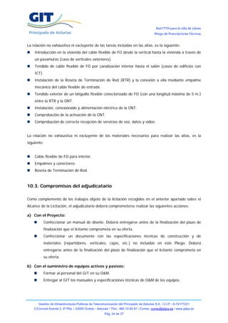 Red FTTH para la villa de Llanes
                                                                                            Pliego de Prescripciones Técnicas


La relación no exhaustiva ni excluyente de las tareas incluidas en las altas, es la siguiente:
    Introducción en la vivienda del cable flexible de FO desde la vertical hasta la vivienda a través de
    un pasamuros (caso de verticales exteriores).
    Tendido de cable flexible de FO por canalización interior hasta el salón (casos de edificios con
    ICT).
    Instalación de la Roseta de Terminación de Red (RTR) y la conexión a ella mediante empalme
    mecánico del cable flexible de entrada.
    Tendido exterior de un latiguillo flexible conectorizado de FO (con una longitud máxima de 5 m.)
    entre la RTR y la ONT.
    Instalación, conexionado y alimentación eléctrica de la ONT.
    Comprobación de la activación de la ONT.
    Comprobación de correcta recepción de servicios de voz, datos y vídeo.


La relación no exhaustiva ni excluyente de los materiales necesarios para realizar las altas, es la
siguiente:


    Cable flexible de FO para interior.
    Empalmes y conectores.
    Roseta de Terminación de Red.



10.3. Compromisos del adjudicatario

Como complemento de los trabajos objeto de la licitación recogidos en el anterior apartado sobre el
Alcance de la Licitación, el adjudicatario deberá comprometerse realizar las siguientes acciones:

a) Con el Proyecto:
            Confeccionar un manual de diseño. Deberá entregarse antes de la finalización del plazo de
            finalización que el licitante comprometa en su oferta.
            Confeccionar un documento con las especificaciones técnicas de construcción y de
            materiales (repartidores, verticales, cajas, etc.) no incluidas en este Pliego. Deberá
            entregarse antes de la finalización del plazo de finalización que el licitante comprometa en
            su oferta.

b) Con el suministro de equipos activos y pasivos:
            Formar al personal del GIT en su O&M.
            Entregar al GIT los manuales y especificaciones técnicas de O&M de los equipos.




       Gestión de Infraestructuras Públicas de Telecomunicación del Principado de Asturias S.A. / C.I.F.: A-74177221
    C/Coronel Aranda 2, 5ª Plta. / 33005 Oviedo - Asturias / Tfno.: 985 10 84 87 / Correo: correo@gitpa.es / www.gitpa.es
                                                       Pág. 24 de 37
 