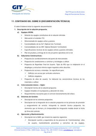 Red FTTH para la villa de Llanes
                                                                                          Pliego de Prescripciones Técnicas




11. CONTENIDO DEL SOBRE B (DOCUMENTACIÓN TÉCNICA)

  El sobre B deberá incluir la siguiente documentación:
  1. Descripción de la solución propuesta.
       a).   Equipos GPON:
                   Relación de equipos constitutivos de la solución ofertada.
                   Adecuación al estándar ITU.
                   Dimensionado de equipos activo y pasivos.
                   Funcionalidades de los OLT (Optical Line Terminal).
                   Funcionalidades de los ONT (Optical Network Termination).
                   Especificaciones técnicas de los equipos activos y pasivos ofertados.
                   Plan de pruebas y entrega de la red y/o partes operativas de la red.
       b).   Soluciones Constructivas:
                   Propuesta de acondicionamiento del punto de interconexión.
                   Propuesta de canalizaciones a construir y tecnologías a utilizar.
                   Propuesta de Repartidor Final de Usuario. Tipos de RFU que se emplearán en el
                   despliegue y estructura interna según requisitos antes descritos.
                   Propuesta de accesos a viviendas. Se especificará para:
                          Edificios con acceso por verticales exteriores.
                          Edificios singulares.
                   Propuesta de altas de usuario: Se indicarán las características técnicas de los
                   materiales a utilizar.
       c).   Interconexión Llanes – Gijón:
                   Descripción técnica de la solución propuesta.
                   Equipos incluidos en la propuesta y ubicación de éstos.
                   Requerimientos necesarios para el correcto funcionamiento del enlace.
       d).   Sistemas de Gestión:
                   Descripción de los sistemas propuestos.
                   Descripción de la integración de la solución propuesta en los procesos de provisión
                   y aseguramiento de servicio, incluyendo la solución técnica propuesta, los
                   elementos que la forman y la temporalidad de integración medida desde la fecha
                   de firma del contrato.
       e).   Operación y Mantenimiento:
                   Descripción de la O&M, que incluirá los aspectos siguientes:
                          Descripción sucinta y esquemática de los procesos de “Commissioning”, altas
                          de    usuario,    mantenimiento         preventivo      y   correctivo     de    los   equipos,


     Gestión de Infraestructuras Públicas de Telecomunicación del Principado de Asturias S.A. / C.I.F.: A-74177221
  C/Coronel Aranda 2, 5ª Plta. / 33005 Oviedo - Asturias / Tfno.: 985 10 84 87 / Correo: correo@gitpa.es / www.gitpa.es
                                                     Pág. 26 de 37
 