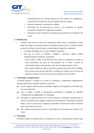 Red FTTH para la villa de Llanes
                                                                                        Pliego de Prescripciones Técnicas


                        mantenimiento de los sistemas gestores de red y planes de contingencia y
                        restauración ante desastres tanto de equipos como de sistemas.
                        Plazos de reparación y sustitución de equipos.
                        Descripción de los protocolos de acceso a los elementos de gestión,
                        integración en Netcool® e ingeniería de alarmas.
                        Descripción de los elementos de control de los parámetros de rendimiento de
                        la red.

2. Planificación:
           Tomando como fecha de inicio la de entrega del primer sector y estimando un ritmo
           medio de entrega y una fecha prevista de entrega del último sector, el licitante ofertará
           un plan de entrega de sectores que se realizará bajo las siguientes condiciones:
                 La unidad entregable será el “sector completo y operativo”.
                 Para que un sector se considere “completo y operativo”, deberá cumplir
                 simultáneamente las siguientes condiciones:
                 - Que al menos el 80% de las RFU del sector estén en condiciones de recibir la
                    señal proveniente del punto de interconexión. Por lo tanto, el punto de
                    interconexión deberá estar operativo antes de la entrega del primer sector.
                 - Que al menos el 80% de todas las verticales exteriores del sector estén instaladas.
                 - Que la única causa de que haya RFU y verticales sin instalar, sea la carencia de
                    permisos. Al menos el 75% de estos permisos deberán estar en trámite.

3. Certificados y Compromisos:
     El licitante aportará, e incluirá en el sobre B, certificados y compromisos independientes
     firmados por persona con poder suficiente, acerca de:
     a).   Que los equipos activos y pasivos ofertados cumplen con la legislación y normativa que
           les sea de aplicación.
     b).   Que se obliga a cumplir lo compromisos enumerados y detallados en apartado
           “Compromisos del Adjudicatario” de este pliego.
     c).   Que posee la solvencia técnica y lo recursos humanos y materiales necesarios para la
           correcta realización de los trabajos incluidos en la licitación que se describen el presente
           pliego, y que en consecuencia, asignará y/o adscribirá a ella los que resulten necesarios
           para el ejecución de su oferta.
     d).   Que el plazo de garantía que ofrece es el que indica en el documento que redacte a ese
           efecto.

4. Formación:
    El licitante detallará la formación que se compromete a ofrecer, especificando el número, tipo


   Gestión de Infraestructuras Públicas de Telecomunicación del Principado de Asturias S.A. / C.I.F.: A-74177221
C/Coronel Aranda 2, 5ª Plta. / 33005 Oviedo - Asturias / Tfno.: 985 10 84 87 / Correo: correo@gitpa.es / www.gitpa.es
                                                   Pág. 27 de 37
 