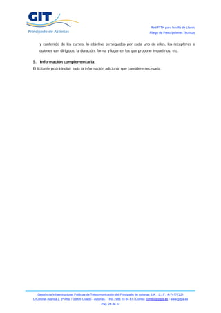 Red FTTH para la villa de Llanes
                                                                                        Pliego de Prescripciones Técnicas


    y contenido de los cursos, lo objetivo perseguidos por cada uno de ellos, los receptores a
    quienes van dirigidos, la duración, forma y lugar en los que propone impartirlos, etc.


5. Información complementaria:
El licitante podrá incluir toda la información adicional que considere necesaria.




   Gestión de Infraestructuras Públicas de Telecomunicación del Principado de Asturias S.A. / C.I.F.: A-74177221
C/Coronel Aranda 2, 5ª Plta. / 33005 Oviedo - Asturias / Tfno.: 985 10 84 87 / Correo: correo@gitpa.es / www.gitpa.es
                                                   Pág. 28 de 37
 