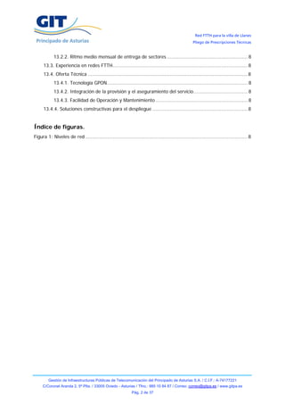 Red FTTH para la villa de Llanes
                                                                                                     Pliego de Prescripciones Técnicas


            13.2.2. Ritmo medio mensual de entrega de sectores ....................................................... 8
      13.3. Experiencia en redes FTTH............................................................................................ 8
      13.4. Oferta Técnica ............................................................................................................. 8
            13.4.1. Tecnología GPON................................................................................................ 8
            13.4.2. Integración de la provisión y el aseguramiento del servicio..................................... 8
            13.4.3. Facilidad de Operación y Mantenimiento ............................................................... 8
      13.4.4. Soluciones constructivas para el despliegue ................................................................. 8


Índice de figuras.
Figura 1: Niveles de red ............................................................................................................... 8




         Gestión de Infraestructuras Públicas de Telecomunicación del Principado de Asturias S.A. / C.I.F.: A-74177221
     C/Coronel Aranda 2, 5ª Plta. / 33005 Oviedo - Asturias / Tfno.: 985 10 84 87 / Correo: correo@gitpa.es / www.gitpa.es
                                                              Pág. 2 de 37
 