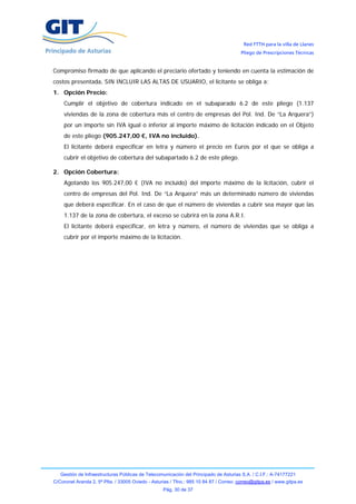 Red FTTH para la villa de Llanes
                                                                                        Pliego de Prescripciones Técnicas


Compromiso firmado de que aplicando el preciario ofertado y teniendo en cuenta la estimación de
costos presentada, SIN INCLUIR LAS ALTAS DE USUARIO, el licitante se obliga a:
1. Opción Precio:
    Cumplir el objetivo de cobertura indicado en el subaparado 6.2 de este pliego (1.137
    viviendas de la zona de cobertura más el centro de empresas del Pol. Ind. De “La Arquera”)
    por un importe sin IVA igual o inferior al importe máximo de licitación indicado en el Objeto
    de este pliego (905.247,00 €, IVA no incluido).
    El licitante deberá especificar en letra y número el precio en Euros por el que se obliga a
    cubrir el objetivo de cobertura del subapartado 6.2 de este pliego.

2. Opción Cobertura:
    Agotando los 905.247,00 € (IVA no incluido) del importe máximo de la licitación, cubrir el
    centro de empresas del Pol. Ind. De “La Arquera” más un determinado número de viviendas
    que deberá especificar. En el caso de que el número de viviendas a cubrir sea mayor que las
    1.137 de la zona de cobertura, el exceso se cubrirá en la zona A.R.I.
    El licitante deberá especificar, en letra y número, el número de viviendas que se obliga a
    cubrir por el importe máximo de la licitación.




   Gestión de Infraestructuras Públicas de Telecomunicación del Principado de Asturias S.A. / C.I.F.: A-74177221
C/Coronel Aranda 2, 5ª Plta. / 33005 Oviedo - Asturias / Tfno.: 985 10 84 87 / Correo: correo@gitpa.es / www.gitpa.es
                                                   Pág. 30 de 37
 