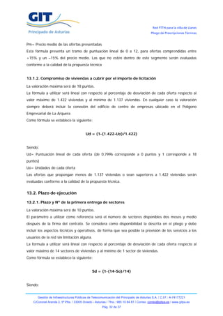 Red FTTH para la villa de Llanes
                                                                                            Pliego de Prescripciones Técnicas


Pm= Precio medio de las ofertas presentadas
Esta fórmula presenta un tramo de puntuación lineal de 0 a 12, para ofertas comprendidas entre
+15% y un –15% del precio medio. Las que no estén dentro de este segmento serán evaluadas
conforme a la calidad de la propuesta técnica


13.1.2. Compromiso de viviendas a cubrir por el importe de licitación

La valoración máxima será de 18 puntos.
La fórmula a utilizar será lineal con respecto al porcentaje de desviación de cada oferta respecto al
valor máximo de 1.422 viviendas y al mínimo de 1.137 viviendas. En cualquier caso la valoración
siempre deberá incluir la conexión del edificio de centro de empresas ubicado en el Polígono
Empresarial de La Arquera
Como fórmula se establece la siguiente:


                                           Ud = (1-(1.422-Uo)/1.422)


Siendo:
Ud= Puntuación lineal de cada oferta (de 0,7996 corresponde a 0 puntos y 1 corresponde a 18
puntos)
Uo= Unidades de cada oferta
Las ofertas que propongan menos de 1.137 viviendas o sean superiores a 1.422 viviendas serán
evaluadas conforme a la calidad de la propuesta técnica.


13.2. Plazo de ejecución

13.2.1. Plazo y Nº de la primera entrega de sectores

La valoración máxima será de 10 puntos.
El parámetro a utilizar como referencia será el número de sectores disponibles dos meses y medio
después de la firma del contrato. Se considera como disponibilidad la descrita en el pliego y debe
incluir los aspectos técnicos y operativos, de forma que sea posible la provisión de los servicios a los
usuarios de la red sin limitación alguna.
La formula a utilizar será lineal con respecto al porcentaje de desviación de cada oferta respecto al
valor máximo de 14 sectores de viviendas y al mínimo de 1 sector de viviendas.
Como fórmula se establece la siguiente:


                                               Sd = (1-(14-So)/14)


Siendo:


       Gestión de Infraestructuras Públicas de Telecomunicación del Principado de Asturias S.A. / C.I.F.: A-74177221
    C/Coronel Aranda 2, 5ª Plta. / 33005 Oviedo - Asturias / Tfno.: 985 10 84 87 / Correo: correo@gitpa.es / www.gitpa.es
                                                       Pág. 32 de 37
 