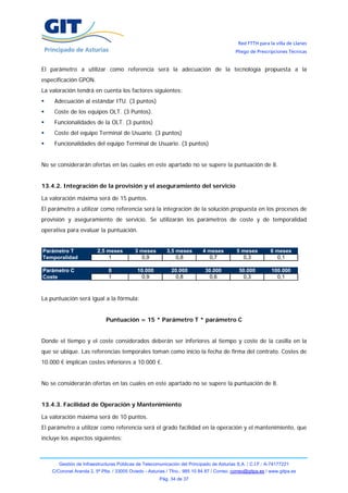 Red FTTH para la villa de Llanes
                                                                                            Pliego de Prescripciones Técnicas


El parámetro a utilizar como referencia será la adecuación de la tecnología propuesta a la
especificación GPON.
La valoración tendrá en cuenta los factores siguientes:
     Adecuación al estándar ITU. (3 puntos)
     Coste de los equipos OLT. (3 Puntos).
     Funcionalidades de la OLT. (3 puntos)
     Coste del equipo Terminal de Usuario. (3 puntos)
     Funcionalidades del equipo Terminal de Usuario. (3 puntos)


No se considerarán ofertas en las cuales en este apartado no se supere la puntuación de 8.


13.4.2. Integración de la provisión y el aseguramiento del servicio

La valoración máxima será de 15 puntos.
El parámetro a utilizar como referencia será la integración de la solución propuesta en los procesos de
provisión y aseguramiento de servicio. Se utilizarán los parámetros de coste y de temporalidad
operativa para evaluar la puntuación.


Parámetro T              2,5 meses         3 meses         3,5 meses        4 meses         5 meses         6 meses
Temporalidad                 1               0,9               0,8             0,7             0,3             0,1

Parámetro C                    0            10.000           20.000          30.000          50.000          100.000
Coste                          1              0,9              0,8             0,6             0,3             0,1



La puntuación será igual a la fórmula:


                             Puntuación = 15 * Parámetro T * parámetro C


Donde el tiempo y el coste considerados deberán ser inferiores al tiempo y coste de la casilla en la
que se ubique. Las referencias temporales toman como inicio la fecha de firma del contrato. Costes de
10.000 € implican costes inferiores a 10.000 €.


No se considerarán ofertas en las cuales en este apartado no se supere la puntuación de 8.


13.4.3. Facilidad de Operación y Mantenimiento

La valoración máxima será de 10 puntos.
El parámetro a utilizar como referencia será el grado facilidad en la operación y el mantenimiento, que
incluye los aspectos siguientes:



       Gestión de Infraestructuras Públicas de Telecomunicación del Principado de Asturias S.A. / C.I.F.: A-74177221
    C/Coronel Aranda 2, 5ª Plta. / 33005 Oviedo - Asturias / Tfno.: 985 10 84 87 / Correo: correo@gitpa.es / www.gitpa.es
                                                       Pág. 34 de 37
 
