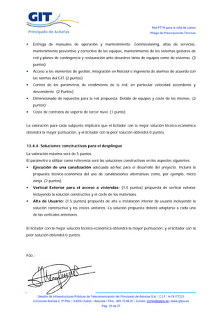 Red FTTH para la villa de Llanes
                                                                                            Pliego de Prescripciones Técnicas


    Entrega de manuales de operación y mantenimiento: Commissioning, altas de servicios,
    mantenimiento preventivo y correctivo de los equipos, mantenimiento de los sistemas gestores de
    red y planes de contingencia y restauración ante desastres tanto de equipos como de sistemas. (3
    puntos)
    Acceso a los elementos de gestión, integración en Netcool e ingeniería de alarmas de acuerdo con
    las normas del GIT.(2 puntos)
    Control de los parámetros de rendimiento de la red, en particular velocidad ascendente y
    descendente. (2 Puntos)
    Dimensionado de repuestos para la red propuesta. Detalle de equipos y coste de los mismos. (2
    puntos)
    Coste de contratos de soporte de tercer nivel. (1 punto)


La valoración para cada subpunto implicará que el licitador con la mejor solución técnico-económica
obtendrá la mayor puntuación, y el licitador con la peor solución obtendrá 0 puntos.


13.4.4. Soluciones constructivas para el despliegue

La valoración máxima será de 5 puntos.
El parámetro a utilizar como referencia será las soluciones constructivas en los aspectos siguientes:
    Ejecución de una canalización adecuada ad-hoc para el desarrollo del proyecto. Incluirá la
    propuesta técnico-económica del uso de canalizaciones alternativas como, por ejemplo, micro
    zanja. (2 puntos).
    Vertical Exterior para el acceso a viviendas: (1,5 puntos) propuesta de vertical exterior
    incluyendo la solución constructiva y el coste de los materiales.
    Alta de Usuario: (1,5 puntos) propuesta de alta e instalación interior de usuario incluyendo la
    solución constructiva y los costes unitarios. La solución propuesta deberá adaptarse a cada una
    de las verticales anteriores.


El licitador con la mejor solución técnico-económica obtendrá la mayor puntuación, y el licitador con la
peor solución obtendrá 0 puntos.




Fdo.:




        Gestión de Infraestructuras Públicas de Telecomunicación del Principado de Asturias S.A. / C.I.F.: A-74177221
    C/Coronel Aranda 2, 5ª Plta. / 33005 Oviedo - Asturias / Tfno.: 985 10 84 87 / Correo: correo@gitpa.es / www.gitpa.es
                                                       Pág. 35 de 37
 