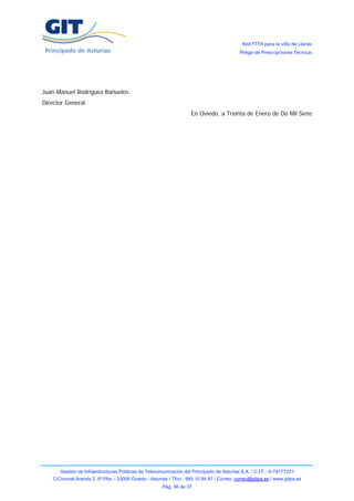Red FTTH para la villa de Llanes
                                                                                            Pliego de Prescripciones Técnicas




Juan Manuel Rodríguez Bañuelos
Director General
                                                                     En Oviedo, a Treinta de Enero de Do Mil Siete




       Gestión de Infraestructuras Públicas de Telecomunicación del Principado de Asturias S.A. / C.I.F.: A-74177221
    C/Coronel Aranda 2, 5ª Plta. / 33005 Oviedo - Asturias / Tfno.: 985 10 84 87 / Correo: correo@gitpa.es / www.gitpa.es
                                                       Pág. 36 de 37
 